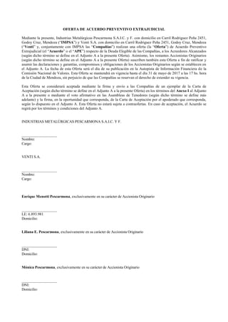 OFERTA DE ACUERDO PREVENTIVO EXTRAJUDICIAL
Mediante la presente, Industrias Metalúrgicas Pescarmona S.A.I.C. y F. con domicilio en Carril Rodriguez Peña 2451,
Godoy Cruz, Mendoza (“IMPSA”) y Venti S.A. con domicilio en Carril Rodriguez Peña 2451, Godoy Cruz, Mendoza
(“Venti” y, conjuntamente con IMPSA las “Compañías”) realizan una oferta (la “Oferta”) de Acuerdo Preventivo
Extrajudicial (el “Acuerdo” o el “APE”) respecto de la Deuda Elegible de las Compañías, a los Acreedores Alcanzados
(según dicho término se define en el Adjunto A a la presente Oferta). Asimismo, los restantes Accionistas Originarios
(según dicho término se define en el Adjunto A a la presente Oferta) suscriben también esta Oferta a fin de ratificar y
asumir las declaraciones y garantías, compromisos y obligaciones de los Accionistas Originarios según se establecen en
el Adjunto A. La fecha de esta Oferta será el día de su publicación en la Autopista de Información Financiera de la
Comisión Nacional de Valores. Esta Oferta se mantendrá en vigencia hasta el día 31 de mayo de 2017 a las 17 hs. hora
de la Ciudad de Mendoza, sin perjuicio de que las Compañías se reservan el derecho de extender su vigencia.
Esta Oferta se considerará aceptada mediante la firma y envío a las Compañías de un ejemplar de la Carta de
Aceptación (según dicho término se define en el Adjunto A a la presente Oferta) en los términos del Anexo I al Adjunto
A a la presente o mediante el voto afirmativo en las Asambleas de Tenedores (según dicho término se define más
adelante) y la firma, en la oportunidad que corresponda, de la Carta de Aceptación por el apoderado que corresponda,
según lo dispuesto en el Adjunto A. Esta Oferta no estará sujeta a contraofertas. En caso de aceptación, el Acuerdo se
regirá por los términos y condiciones del Adjunto A.
INDUSTRIAS METALÚRGICAS PESCARMONA S.A.I.C. Y F.
___________________
Nombre:
Cargo:
VENTI S.A.
___________________
Nombre:
Cargo:
Enrique Menotti Pescarmona, exclusivamente en su carácter de Accionista Originario
___________________
LE: 6.893.981
Domicilio:
Liliana E. Pescarmona, exclusivamente en su carácter de Accionista Originario
___________________
DNI:
Domicilio:
Mónica Pescarmona, exclusivamente en su carácter de Accionista Originario
___________________
DNI:
Domicilio:
 
