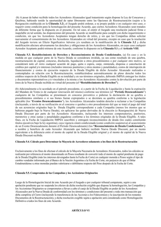 (b) A pesar de haber recibido todos los Acreedores Alcanzados igual tratamiento según dispone la Ley de Concursos y
Quiebras, habiendo tenido la oportunidad de optar libremente entre las Opciones de Reestructuración (sujeto a la
Resignación establecida en la Cláusula 3.2), el Juzgado podrá ordenar, a su propio pedido o en cualquier otro caso, o
requerir como condición para la homologación del presente Acuerdo, que ciertos Acreedores Alcanzados sean tratados
de diferente forma que la dispuesta en el presente. En tal caso, al emitir el Juzgado una resolución judicial firme e
inapelable en tal sentido, las disposiciones del presente Acuerdo se modificarán para cumplir con dicho requerimiento o
condición, sin que los Acreedores Aceptantes tengan derecho de retiro, y sin que las Compañías deban solicitar
nuevamente el consentimiento de los Acreedores Alcanzados en virtud del presente, excepto en caso que la resolución
del Juzgado tuviera un Efecto Significativo Adverso y/o resultara en la modificación de la Cláusula 3.2 y dicha
modificación afectara adversamente los derechos y obligaciones de los Acreedores Alcanzados, en cuyo caso cualquier
Acreedor Aceptante podrá retirarse de este Acuerdo, conforme lo dispuesto en la Cláusula 5.1 y el Artículo VIII.
Cláusula 5.3. Restablecimiento de Derechos y Reconocimientos de Deuda Condicionales. (a) En caso y en la
medida en que cualquier parte de la Nueva Deuda se considerara inválida, ya sea como resultado de una quiebra,
reestructuración de capital, concurso, disolución, liquidación u otros procedimientos o por cualquier otro motivo, se
considerará nulo ab initio cualquier acuerdo de pago, quita o espera, canje, enmienda, dispensa o cancelación de
créditos por capital y/o intereses (incluidos intereses punitorios y otros montos y penalidades), costos de interrupción de
financiamiento y costos de ejecución respecto de la Deuda Elegible de dicho Acreedor Alcanzado realizados o
contemplados en relación con la Reestructuración, restableciéndose automáticamente de pleno derecho todos los
créditos respecto de la Deuda Elegible en su totalidad y en sus términos originales, debiendo IMPSA entregar los títulos
y documentos representativos y/o vinculados a la misma a los Acreedores Alcanzados contra la devolución por parte de
éstos de la Nueva Deuda recibida en virtud del presente (el “Restablecimiento de Derechos”).
(b) Adicionalmente a lo acordado en el párrafo precedente, si a partir de la Fecha de Liquidación y hasta la expiración
del Mandato de Venta (o de cualquier renovación del mismo) conforme sus términos (el “Período Desencadenante”)
cualquiera de las Compañías se presentasen en concurso preventivo o pidieran la declaración de su quiebra o
procedimientos similares o si sus bienes fueran expropiados o se decretara su quiebra conforme a la legislación
aplicable (los “Eventos Desencadenantes”), los Acreedores Alcanzados tendrán derecho a reclamar a las Compañías
(incluyendo, a través de su verificación en el concurso o quiebra u otro procedimiento del que se trate) el pago del total
de sus acreencias originales bajo la Deuda Elegible correspondiente a cada Compañía (menos los montos que se
hubieran pagado bajo la Nueva Deuda), sin aplicarse las quitas derivadas de la elección (o Reasignación) de Nueva
Deuda Discount por parte de los Acreedores Alcanzados, incluyendo los intereses compensatorios, punitorios,
moratorios y otras sumas y penalidades pagaderas conforme a los términos originales de la Deuda Elegible. A tales
fines, en la Fecha de Liquidación IMPSA suscribirá y entregará reconocimientos de deuda (los cuales constituirán
títulos ejecutivos bajo la ley argentina), cuya vigencia estará condicionada (como condición suspensiva) al acaecimiento
de un Evento Desencadenante durante el Período Desencadenante) (los “Reconocimientos de Deuda Condicionales”),
a nombre y beneficio de cada Acreedor Alcanzado que hubiere recibido Nueva Deuda Discount, por un monto
equivalente a la diferencia entre el monto de capital de la Deuda Elegible original y el monto de capital de la Nueva
Deuda Discount recibida.
Cláusula 5.4. Cálculo para Determinar la Mayoría de Acreedores solamente a los fines de la Reestructuración
Exclusivamente a los fines de efectuar el cálculo de la Mayoría Necesaria de Acreedores Alcanzados, todos los cálculos se
realizarán por referencia al monto denominado en Pesos resultante de convertir todo el monto de capital pendiente de pago
de la Deuda Elegible (más los intereses devengados hasta la Fecha de Corte) en cualquier moneda a Pesos según el tipo de
cambio vendedor informado por el Banco de la Nación Argentina a la Fecha de Corte, sin perjuicio de que el Dólar
Estadounidense u otras monedas puedan valorizarse o debilitarse respecto del Peso después de la Fecha de Corte.
Cláusula 5.5. Compromiso de las Compañías y los Accionistas Originarios
Luego de la Homologación Inicial de este Acuerdo por el Juzgado o por cualquier tribunal competente, sujeto a una
apelación pendiente que no suspenda los efectos de dicha resolución exigible que dispone la homologación, las Compañías y
los Accionistas Originarios se comprometen a llevar a cabo el canje de la Deuda Elegible en poder de los Acreedores
Alcanzados por la Nueva Deuda de conformidad con los términos y condiciones del presente y toda otra transacción que
deba cumplirse al Cierre (incluyendo la transferencia de las Acciones a los Fideicomisos y la suscripción de los restantes
Documentos de la Reestructuración), y dicha resolución exigible sujeta a apelación será considerada como Homologación
Definitiva a todos los fines de este Acuerdo.
ARTÍCULO VI
 