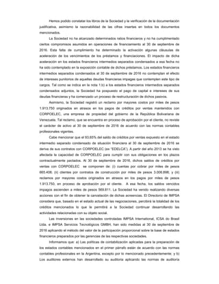 Hemos podido constatar los libros de la Sociedad y la verificación de la documentación
justificativa, asimismo la razonabilidad de las cifras insertas en todos los documentos
mencionados.
La Sociedad no ha alcanzado determinados ratios financieros y no ha cumplimentado
ciertos compromisos asumidos en operaciones de financiamiento al 30 de septiembre de
2016. Esta falta de cumplimiento ha determinado la activación algunas cláusulas de
aceleración de los vencimientos de los préstamos y financiaciones. El impacto de dicha
aceleración en los estados financieros intermedios separados condensados a esa fecha no
ha sido contemplado en la exposición contable de dichos préstamos. Los estados financieros
intermedios separados condensados al 30 de septiembre de 2016 no contemplan el efecto
de intereses punitorios de aquellas deudas financieras impagas que contemplen este tipo de
cargos. Tal como se indica en la nota 1.b) a los estados financieros intermedios separados
condensados adjuntos, la Sociedad ha pospuesto el pago de capital e intereses de sus
deudas financieras y ha comenzado un proceso de restructuración de dichos pasivos.
Asimismo, la Sociedad registró un reclamo por mayores costos por miles de pesos
1.913.750 originados en atrasos en los pagos de créditos por ventas mantenidos con
CORPOELEC, una empresa de propiedad del gobierno de la República Bolivariana de
Venezuela. Tal reclamo, que se encuentra en proceso de aprobación por el cliente, no reviste
el carácter de activo al 30 de septiembre de 2016 de acuerdo con las normas contables
profesionales vigentes.
Cabe mencionar que el 93,65% del saldo de créditos por ventas expuesto en el estado
intermedio separado condensado de situación financiera al 30 de septiembre de 2016 se
deriva de sus contratos con CORPOELEC (ex “EDELCA”). A partir del año 2013 se ha visto
afectada la capacidad de CORPOELEC para cumplir con sus obligaciones en los plazos
contractualmente pactados. Al 30 de septiembre de 2016, dichos saldos de créditos por
ventas con CORPOELEC se componen de: (i) cuentas por cobrar por miles de pesos
665.408; (ii) clientes por contratos de construcción por miles de pesos 3.006.898; y (iii)
reclamos por mayores costos originados en atrasos en los pagos por miles de pesos
1.913.750, en proceso de aprobación por el cliente. A esa fecha, los saldos vencidos
impagos ascienden a miles de pesos 569.811. La Sociedad ha venido realizando diversas
acciones con el fin de obtener la cancelación de dichas acreencias. El Directorio de IMPSA
considera que, basado en el estado actual de las negociaciones, percibirá la totalidad de los
créditos mencionados lo que le permitirá a la Sociedad continuar desarrollando las
actividades relacionadas con su objeto social.
Las inversiones en las sociedades controladas IMPSA International, ICSA do Brasil
Ltda. e IMPSA Servicios Tecnológicos GMBH, han sido medidas al 30 de septiembre de
2016 aplicando el método del valor de la participación proporcional sobre la base de estados
financieros preparados por las gerencias de las respectivas sociedades.
Informamos que: a) Las políticas de contabilización aplicadas para la preparación de
los estados contables mencionados en el primer párrafo están de acuerdo con las normas
contables profesionales en la Argentina, excepto por lo mencionado precedentemente; y b)
Los auditores externos han desarrollado su auditoria aplicando las normas de auditoría
 