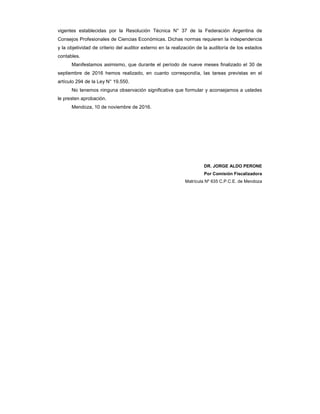 vigentes establecidas por la Resolución Técnica N° 37 de la Federación Argentina de
Consejos Profesionales de Ciencias Económicas. Dichas normas requieren la independencia
y la objetividad de criterio del auditor externo en la realización de la auditoría de los estados
contables.
Manifestamos asimismo, que durante el período de nueve meses finalizado el 30 de
septiembre de 2016 hemos realizado, en cuanto correspondía, las tareas previstas en el
artículo 294 de la Ley N° 19.550.
No tenemos ninguna observación significativa que formular y aconsejamos a ustedes
le presten aprobación.
Mendoza, 10 de noviembre de 2016.
DR. JORGE ALDO PERONE
Por Comisión Fiscalizadora
Matrícula Nº 635 C.P.C.E. de Mendoza
 