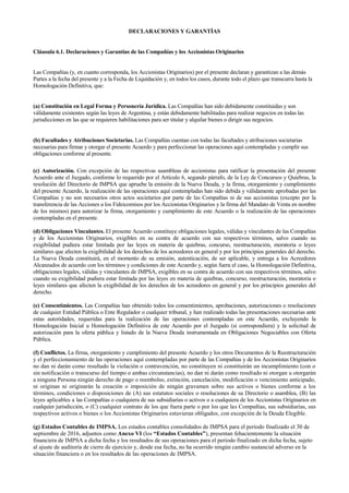 DECLARACIONES Y GARANTÍAS
Cláusula 6.1. Declaraciones y Garantías de las Compañías y los Accionistas Originarios
Las Compañías (y, en cuanto corresponda, los Accionistas Originarios) por el presente declaran y garantizan a las demás
Partes a la fecha del presente y a la Fecha de Liquidación y, en todos los casos, durante todo el plazo que transcurra hasta la
Homologación Definitiva, que:
(a) Constitución en Legal Forma y Personería Jurídica. Las Compañías han sido debidamente constituidas y son
válidamente existentes según las leyes de Argentina, y están debidamente habilitadas para realizar negocios en todas las
jurisdicciones en las que se requieren habilitaciones para ser titular y alquilar bienes o dirigir sus negocios.
(b) Facultades y Atribuciones Societarias. Las Compañías cuentan con todas las facultades y atribuciones societarias
necesarias para firmar y otorgar el presente Acuerdo y para perfeccionar las operaciones aquí contempladas y cumplir sus
obligaciones conforme al presente.
(c) Autorización. Con excepción de las respectivas asambleas de accionistas para ratificar la presentación del presente
Acuerdo ante el Juzgado, conforme lo requerido por el Artículo 6, segundo párrafo, de la Ley de Concursos y Quiebras, la
resolución del Directorio de IMPSA que apruebe la emisión de la Nueva Deuda, y la firma, otorgamiento y cumplimiento
del presente Acuerdo, la realización de las operaciones aquí contempladas han sido debida y válidamente aprobadas por las
Compañías y no son necesarios otros actos societarios por parte de las Compañías ni de sus accionistas (excepto por la
transferencia de las Acciones a los Fideicomisos por los Accionistas Originarios y la firma del Mandato de Venta en nombre
de los mismos) para autorizar la firma, otorgamiento y cumplimiento de este Acuerdo o la realización de las operaciones
contempladas en el presente.
(d) Obligaciones Vinculantes. El presente Acuerdo constituye obligaciones legales, válidas y vinculantes de las Compañías
y de los Accionistas Originarios, exigibles en su contra de acuerdo con sus respectivos términos, salvo cuando su
exigibilidad pudiera estar limitada por las leyes en materia de quiebras, concurso, reestructuración, moratoria o leyes
similares que afecten la exigibilidad de los derechos de los acreedores en general y por los principios generales del derecho.
La Nueva Deuda constituirá, en el momento de su emisión, autenticación, de ser aplicable, y entrega a los Acreedores
Alcanzados de acuerdo con los términos y condiciones de este Acuerdo y, según fuera el caso, la Homologación Definitiva,
obligaciones legales, válidas y vinculantes de IMPSA, exigibles en su contra de acuerdo con sus respectivos términos, salvo
cuando su exigibilidad pudiera estar limitada por las leyes en materia de quiebras, concurso, reestructuración, moratoria o
leyes similares que afecten la exigibilidad de los derechos de los acreedores en general y por los principios generales del
derecho.
(e) Consentimientos. Las Compañías han obtenido todos los consentimientos, aprobaciones, autorizaciones o resoluciones
de cualquier Entidad Pública o Ente Regulador o cualquier tribunal, y han realizado todas las presentaciones necesarias ante
estas autoridades, requeridas para la realización de las operaciones contempladas en este Acuerdo, excluyendo la
Homologación Inicial u Homologación Definitiva de este Acuerdo por el Juzgado (si correspondiera) y la solicitud de
autorización para la oferta pública y listado de la Nueva Deuda instrumentada en Obligaciones Negociables con Oferta
Pública.
(f) Conflictos. La firma, otorgamiento y cumplimiento del presente Acuerdo y los otros Documentos de la Reestructuración
y el perfeccionamiento de las operaciones aquí contempladas por parte de las Compañías y de los Accionistas Originarios
no dan ni darán como resultado la violación o contravención, no constituyen ni constituirán un incumplimiento (con o
sin notificación o transcurso del tiempo o ambas circunstancias), no dan ni darán como resultado ni otorgan u otorgarán
a ninguna Persona ningún derecho de pago o reembolso, extinción, cancelación, modificación o vencimiento anticipado,
ni originan ni originarán la creación o imposición de ningún gravamen sobre sus activos o bienes conforme a los
términos, condiciones o disposiciones de (A) sus estatutos sociales o resoluciones de su Directorio o asamblea, (B) las
leyes aplicables a las Compañías o cualquiera de sus subsidiarias o activos o a cualquiera de los Accionistas Originarios en
cualquier jurisdicción, o (C) cualquier contrato de los que fuera parte o por los que las Compañías, sus subsidiarias, sus
respectivos activos o bienes o los Accionistas Originarios estuvieran obligados, con excepción de la Deuda Elegible.
(g) Estados Contables de IMPSA. Los estados contables consolidados de IMPSA para el período finalizado el 30 de
septiembre de 2016, adjuntos como Anexo VI (los “Estados Contables”), presentan fehacientemente la situación
financiera de IMPSA a dicha fecha y los resultados de sus operaciones para el período finalizado en dicha fecha, sujeto
al ajuste de auditoría de cierre de ejercicio y, desde esa fecha, no ha ocurrido ningún cambio sustancial adverso en la
situación financiera o en los resultados de las operaciones de IMPSA.
 