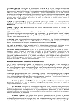 (h) Acciones Judiciales. Con excepción de lo informado en el Anexo VII del presente (Listado de Procedimientos
Judiciales y Administrativos), no han tomado conocimiento de acciones, juicios ni procesos judiciales, arbitrales o
administrativos ni de otra índole, pendientes o inminentes, ante ningún tribunal de una Entidad Pública, Ente Regulador u
árbitro, que tramite (i) contra las Compañías o que las afecte y que pudiera razonablemente tener un efecto sustancial
adverso sobre la posibilidad de las Compañías de cumplir sus obligaciones en virtud del presente Acuerdo o la Nueva Deuda
ni (ii) contra cualquiera de los Accionistas Originarios o que los afecte y que pudiera razonablemente tener un efecto
sustancial adverso sobre la posibilidad de los mismos de cumplir sus obligaciones en virtud del presente Acuerdo, el
Mandato de Venta o los Fideicomisos.
(i) Deuda con vinculadas. El Anexo VIII incluye un detalle de la deuda de las Compañías y sus subsidiarias hacia sus
Afiliadas a la fecha allí especificada (la “Deuda Intercompany”), las cuales tendrán el tratamiento establecido en la
Cláusula 2.2(b).
(j) Deuda Excluida. El Anexo XI incluye un detalle de la deuda de las Compañías con Acreedores No Alcanzados a la
fecha allí especificada.
(k) Prácticas Prohibidas. Ni los Accionistas Originarios ni las Compañías o sus administradores, directores, gerentes o
Afiliadas que correspondan ni otras Personas actuando en su representación (i) han incurrido en alguna Práctica Prohibida o
(ii) se encuentran incluidos en alguna Lista del Grupo BID de Compañías e Individuos Sancionados o en alguna Lista de
Sanciones Internacionalmente Reconocidas.
(l) Activos de Venti. Excepto por sus tenencias accionarias en IMPSA y en WPE, Venti sólo posee las participaciones
accionarias detalladas en el Anexo XII y las sociedades indicadas en dicho Anexo carecen de activos de relevancia, tal como
surge de los estados contables de cada una de dichas sociedades adjuntos en el referido Anexo XII.
(m) Deuda de subsidiarias. Ninguna subsidiaria de IMPSA posee deudas u obligaciones con terceros que no sean
subsidiarias directas o indirectas de IMPSA adicionales a las que se detallan en los Estados Contables de IMPSA.
(g) Acuerdos indemnizatorios especiales. IMPSA no ha celebrado acuerdos laborales u otro tipo de acuerdos,
incluyendo acuerdos especiales de indemnización o acuerdos del tipo “golden parachute” con ninguno de los
Accionistas Originarios, en virtud de los cuales, a la firma del presente, al Cierre o como resultado de la
Reestructuración IMPSA deba realizar pagos o aportes, o abonar prestaciones o beneficios mayores a aquellos que de
otra manera corresponderían conforme a la ley aplicable. Adicionalmente, ningún miembro del Directorio o síndico de
IMPSA tendrá derecho a percibir indemnización o suma adicional alguna al momento de su renuncia al Directorio o la
Comisión Fiscalizadora al Cierre o con anterioridad al mismo.
Cláusula 6.2. Declaraciones y Garantías de los Acreedores Aceptantes
(a) Cada Acreedor Aceptante declara y garantiza a las Compañías y a los Accionistas Originarios a la fecha de aceptación de
la Oferta o, según corresponda, a la fecha de su incorporación como parte de este Acuerdo y, en todos los casos, durante
todo el plazo que transcurra hasta la Homologación Definitiva, que no está sujeto a ninguna de las exclusiones establecidas
en el Artículo 45 de la Ley de Concursos y Quiebras a los fines de realizar el cálculo de la Mayoría Necesaria de Acreedores
Alcanzados.
(b) Asimismo, cada Acreedor Aceptante declara y garantiza a las Compañías y a los Accionistas Originarios (y se entenderá
que cada Acreedor Alcanzado al que se haga extensivo este Acuerdo declara y garantiza), a la fecha de aceptación de la
Oferta o, según corresponda, a la fecha de su incorporación como parte de este Acuerdo y, en todos los casos, durante todo
el plazo que transcurra hasta la fecha en que reciba la Nueva Deuda, inclusive:
(i) Personería Jurídica y Facultades. Tiene todas las facultades y autoridades societarias requeridas para ser
parte de este Acuerdo, llevar a cabo las operaciones contempladas en el presente y cumplir con sus respectivas
obligaciones conforme a este Acuerdo.
(ii) Autorización. La formalización, otorgamiento y cumplimiento de este Acuerdo y el perfeccionamiento de
las operaciones contempladas por el presente han sido debida y válidamente aprobados por el Acreedor Alcanzado (y su
Directorio o sus accionistas, si fuera necesario) y no se requiere ningún otro procedimiento por parte del Acreedor
Alcanzado o su Directorio o sus accionistas para autorizar la celebración, otorgamiento y cumplimiento de este Acuerdo
y el perfeccionamiento de sus operaciones.
(iii) Efecto Vinculante. Este Acuerdo es una obligación legalmente válida y vinculante del Acreedor
Aceptante (y, desde su Homologación Definitiva, de todo Acreedor Alcanzado) y le es exigible de acuerdo con sus
términos, salvo en la medida que su exigibilidad pudiera verse limitada por las leyes en materia de quiebras, concursos,
reestructuración, moratoria u otras leyes similares relacionadas o que limiten los derechos de los acreedores en general.
 