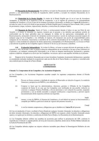 (iv) Recepción de Documentación. Ha recibido y revisado los Documentos de la Reestructuración adjuntos al
presente y, con anterioridad a la Fecha de Liquidación, habrá recibido y revisado los restantes Documentos de la
Reestructuración.
(v) Titularidad de la Deuda Elegible. Es titular de la Deuda Elegible que (1) en el caso de Acreedores
Aceptantes, se describe en la respectiva Carta de Aceptación, o en el registro de asistencia a la correspondiente
Asamblea de Tenedores y (2) en el caso de los restantes Acreedores Alcanzados, se detalla en el Anexo II al presente y,
en todos los casos, lo será en la fecha en que presente la Deuda Elegible para la entrega de Nueva Deuda, libre y exenta
de gravámenes, cargas, reclamos, imposiciones, derechos y restricciones de cualquier índole.
(vi) Renuncia de Derechos. Sujeto al Cierre, y exclusivamente durante el plazo en que sea Parte de este
Acuerdo y el mismo se encuentre en vigencia, renuncia por el presente a los derechos que pudieran asistirle de
conformidad con las leyes aplicables para (a) impugnar la validez de las operaciones contempladas por la
Reestructuración, incluyendo el derecho de interponer acción revocatoria o acción de ineficacia concursal respecto de
cualquier pago de las Compañías y sus Afiliadas al respecto, (b) interponer una acción de responsabilidad contra
cualquiera de los directores, funcionarios o miembros de la comisión fiscalizadora de las Compañías y sus Afiliadas
respecto o como resultado de cualquiera de dichas operaciones contempladas en la Restructuración, (c) revocar el Poder
y (d) solicitar la quiebra de las Compañías según el Artículo 63 de la Ley de Concursos y Quiebras.
(vii) Evaluación Independiente. Al evaluar la Oferta y al tomar su propia decisión de participar en ella y
consentir el APE, ha llevado a cabo su propia evaluación independiente de las cuestiones a las que se hace referencia en
el presente y en cualquier comunicación relacionada y no se basa en ninguna manifestación, declaración o garantía,
expresa o implícita, otorgada en su favor por las Compañías o un tercero, que no sean aquéllas incluidas en el presente.
(c) Respecto de los Acreedores Alcanzados que no sean Acreedores Aceptantes, las presentes declaraciones y garantías
se considerarán realizadas mediante la recepción por cada uno de ellos de la Nueva Deuda y su vigencia y veracidad serán
una condición para la entrega de la Nueva Deuda.
ARTÍCULO VII
COMPROMISOS
Cláusula 7.1. Compromisos de las Compañías y los Accionistas Originarios
(a) Las Compañías y los Accionistas Originarios acuerdan cumplir los siguientes compromisos durante el Período
Intermedio:
(i) Proveer en forma constante y detallada de reportes al Observador en relación al negocio, la condición
financiera y perspectivas de IMPSA y sus subsidiarias;
(ii) Cooperar (y hacer que los administradores, directores, gerentes o Afiliadas de las Compañías
cooperen) de buena fe en caso que las Compañías sean notificadas de una posible violación en
conexión a cualquier Práctica Prohibida, a fin de determinar si tal violación ha ocurrido, responder
prontamente y con un detalle razonable a cualquier notificación o requerimiento, y proveer soporte
documental para dicha respuesta conforme sea requerido;
(iii) Imple
mentar, a costo de IMPSA, el Sistema de Compliance, el cual deberá ser puesto en funcionamiento y
cumplido por IMPSA a partir de la fecha de vigencia del presente Acuerdo; y
(iv) Cumpl
ir con los restantes compromisos y obligaciones que se detallan en el Anexo IX del presente.
(b) Una vez producido el Cierre y recibida la Nueva Deuda por cualquier Acreedor Alcanzado, los derechos y obligaciones
de dicho Acreedor Alcanzado y los derechos y obligaciones de IMPSA con respecto a dicho Acreedor Alcanzado estarán
sujetos y se regirán por los términos y condiciones de dicha Nueva Deuda y los Documentos de la Reestructuración.
(c) Las Compañías deberán celebrar una asamblea de accionistas para ratificar la presentación del APE, conforme lo
requerido por el Artículo 6, segundo párrafo, de la Ley de Concursos y Quiebras, dentro de los 30 Días Hábiles Judiciales de
la Fecha de Presentación del APE.
(d) Las Compañías deberán emplear sus mejores esfuerzos razonables para obtener la Homologación Definitiva de este
Acuerdo.
 