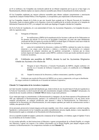 (e) Si se notificara a las Compañías una resolución judicial de un tribunal competente por la que no se hace lugar a la
Reestructuración, deberán emplear sus mejores esfuerzos razonables para obtener la desestimación de dicha resolución.
(f) Las Compañías emplearán sus mejores esfuerzos razonables para obtener cualquier consentimiento o autorización
requerida de cualquier Entidad Pública o Ente Regulador, si correspondiera, para implementar la Reestructuración.
(g) Las Compañías, después de la fecha en que este Acuerdo fuera aceptado por la Mayoría Necesaria de Acreedores
Alcanzados, harán un anuncio público en la Argentina a través de la publicación de un hecho relevante en la Autopista de
Información Financiera de la CNV y en cualquier otro medio que disponga el Juzgado o decidan las Compañías.
(h) En la Fecha de Liquidación, al o con anterioridad al Cierre, los Accionistas Originarios y la Compañía llevarán a
cabo los siguientes actos:
(1) Entregarán al Fiduciario:
(i) las notificaciones a IMPSA de la transferencia de las Acciones a cada uno de los Fideicomisos en
los términos del artículo 215 de la Ley de Sociedades Comerciales, así como una copia debidamente
certificada del libro de registro de acciones de IMPSA en donde figure el Fiduciario como nuevo titular de
las Acciones en la forma y a los fines previstos en el presente; y
(ii) cartas de la totalidad de los directores y síndicos de IMPSA, mediante las cuales los mismos
renuncian a sus cargos como directores o síndicos y renuncian a los honorarios y/o cualquier
indemnización de cualquier naturaleza que les pudieran corresponder, y declaran que no tienen
reclamo alguno por ningún concepto contra IMPSA, conforme al texto que resulte satisfactorio para el
Comité de Acreedores.
(2) Celebrarán una asamblea de IMPSA, durante la cual los Accionistas Originarios
votarán sus Acciones a los efectos de:
(i) Designar al nuevo Directorio y Comisión Fiscalizadora de IMPSA, elegido conforme a lo
previsto en el Acuerdo de Gobierno Corporativo y sujeto a lo establecido en la Cláusula
4.2(b)(i);
(ii) Aceptar la renuncia de los directores y síndicos renunciantes y aprobar su gestión;
(3) Celebrarán una reunión de Directorio de IMPSA con su nueva composición, en la que se distribuirán
los cargos conforme lo establecido en el Acuerdo de Gobierno Corporativo.
Cláusula 7.2. Compromisos de los Acreedores Aceptantes
(a) Cada Acreedor Aceptante acuerda individualmente que, desde la fecha de este Acuerdo hasta la Fecha de Liquidación (o
la Fecha de Vencimiento, la efectivización del retiro del consentimiento otorgado conforme al Artículo V del presente o la
extinción de este Acuerdo conforme al Artículo VIII del mismo, lo que ocurra primero):
(i) no votará para negar su consentimiento a la Reestructuración (o impugnar o de otra forma oponerse al Procedimiento del
APE que implemente la Reestructuración), oponerse a la confirmación de la Reestructuración o de otra forma iniciar
cualquier procedimiento, en cualquier jurisdicción, para oponerse o alterar la Reestructuración, los Fideicomisos o
cualquiera de los Documentos de la Reestructuración, así como tampoco aprobará, por medio de comunicaciones escritas o
verbales, una oposición al APE;
(ii) no procurará, promoverá ni tomará ninguna acción para respaldar, votar a favor, aceptar, participar o solicitar la quiebra,
liquidación o reestructuración de las Compañías que podría razonablemente preverse impida, demore o torne imposible la
Reestructuración según se contempla en los Documentos de la Reestructuración;
(iii) no se opondrá al pedido de amparo y protección a instancias de las Compañías, si lo hubiera, según el Capítulo 15 de la
Ley de Quiebras de los Estados Unidos;
(iv) de resultar aplicable, no dará instrucciones al fiduciario o agente correspondiente de su Deuda Elegible, ni a ningún
otro fiduciario o agente con respecto a los créditos relacionados con la Deuda Elegible, para adoptar ninguna acción
contraria a la Reestructuración o los compromisos incluidos en esta Cláusula 7.2;
 