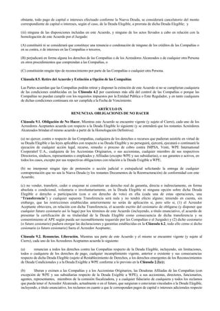 obstante, todo pago de capital o intereses efectuado conforme la Nueva Deuda, se considerará cancelatorio del monto
correspondiente de capital o intereses, según el caso, de la Deuda Elegible, a prorrata de dicha Deuda Elegible; y
(iii) ninguna de las disposiciones incluidas en este Acuerdo, y ninguno de los actos llevados a cabo en relación con la
homologación de este Acuerdo por el Juzgado:
(A) constituirá ni se considerará que constituye una renuncia o condonación de ninguno de los créditos de las Compañías o
en su contra, o de intereses en las Compañías o terceros,
(B) perjudicará en forma alguna los derechos de las Compañías o de los Acreedores Alcanzados o de cualquier otra Persona
en otros procedimientos que comprendan a las Compañías, o
(C) constituirán ningún tipo de reconocimiento por parte de las Compañías o cualquier otra Persona.
Cláusula 8.5. Retiro del Acuerdo y Extinción a Opción de las Compañías
Las Partes acuerdan que las Compañías podrán retirar y disponer la extinción de este Acuerdo si no se cumplieran cualquiera
de las condiciones establecidas en las Cláusula 4.2 por cuestiones más allá del control de las Compañías o porque las
Compañías no puedan cumplir con los requisitos impuestos por la Entidad Pública o Ente Regulador, y en tanto cualquiera
de dichas condiciones continuara sin ser cumplida a la Fecha de Vencimiento.
ARTÍCULO IX
RENUNCIAS. OBLIGACIONES DE NO HACER
Cláusula 9.1. Obligación de No Hacer. Mientras este Acuerdo se encuentre vigente (y sujeto al Cierre), cada uno de los
Acreedores Aceptantes acuerda con respecto a la Deuda Elegible lo siguiente (y se entenderá que los restantes Acreedores
Alcanzados brindan el mismo acuerdo a partir de la Homologación Definitiva):
(a) no ejercer, contra o respecto de las Compañías, cualquiera de los derechos o recursos que pudieran asistirle en virtud de
su Deuda Elegible o las leyes aplicables con respecto a su Deuda Elegible y no perseguirá, ejercerá, ejecutará o continuará la
ejecución de cualquier acción legal, recurso, remedio o proceso de cobro contra IMPSA, Venti, WPE International
Cooperatief U.A., cualquiera de los Accionistas Originarios, o sus accionistas, cualquier miembro de sus respectivos
Directorios, síndicos, representantes o empleados y Afiliadas (excepto WPE y sus subsidiarias), o sus garantes o activos, en
todos los casos, excepto por sus respectivas obligaciones con relación a la Deuda Exigible a WPE;
(b) no interponer ningún tipo de pretensión o acción judicial o extrajudicial solicitando la entrega de cualquier
contraprestación que no sea la Nueva Deuda (y los restantes Documentos de la Reestructuración) de conformidad con este
Acuerdo;
(c) no vender, transferir, ceder o enajenar ni constituir un derecho real de garantía, directa o indirectamente, en forma
absoluta o condicional, voluntaria o involuntariamente, en la Deuda Elegible ni ninguna opción sobre dicha Deuda
Elegible o derecho o participación (con o sin derecho de voto) en ella (cada una de estas operaciones, una
“Transferencia”) y cualquier supuesta Transferencia será nula y no tendrá efecto alguno; teniendo en cuenta, sin
embargo, que las restricciones establecidas anteriormente no serán de aplicación si, pero sólo si, (1) el Acreedor
Aceptante obtuviera, en relación con dicha Transferencia, el acuerdo escrito del cesionario de obligarse (y disponer que
cualquier futuro cesionario así lo haga) por los términos de este Acuerdo (incluyendo, a título enunciativo, el acuerdo de
presentar la certificación de su titularidad de la Deuda Elegible como consecuencia de dicha transferencia y su
consentimiento al APE según pueda ser razonablemente requerido por las Compañías o el Juzgado) y (2) dicho cesionario
(o futuro cesionario) pudiera otorgar las declaraciones y garantías establecidas en la Cláusula 6.2, todo ello como si dicho
cesionario (o futuro cesionario) fuera el Acreedor Aceptante;
Cláusula 9.2. Renuncias. Liberación. Mientras sea parte de este Acuerdo y el mismo se encuentre vigente (y sujeto al
Cierre), cada uno de los Acreedores Aceptantes acuerda lo siguiente:
(a) renuncian a todos los derechos contra las Compañías respecto de la Deuda Elegible, incluyendo, sin limitaciones,
todos o cualquiera de los derechos de pago, cualquier incumplimiento vigente, anterior o existente y sus consecuencias
respecto de dicha Deuda Elegible (sujeto al Restablecimiento de Derechos, a los derechos emergentes de los Reconocimientos
de Deuda Condicionales y a la Deuda Exigible a WPE conforme a lo previsto en la Cláusula 2.2(e));
(b) liberan y eximen a las Compañías y a los Accionistas Originarios, las Deudoras Afiliadas de las Compañías (con
excepción de WPE y sus subsidiarias respecto de la Deuda Exigible a WPE), a sus accionistas, directores, funcionarios,
agentes, representantes, miembros de la comisión fiscalizadora, y a cualquier fiduciario de cualquiera y todos los reclamos
que pueda tener el Acreedor Alcanzado, actualmente o en el futuro, que surgieran o estuvieran vinculados a la Deuda Elegible,
incluyendo, a título enunciativo, los reclamos en cuanto a que le corresponden pagos de capital o intereses adicionales respecto
 