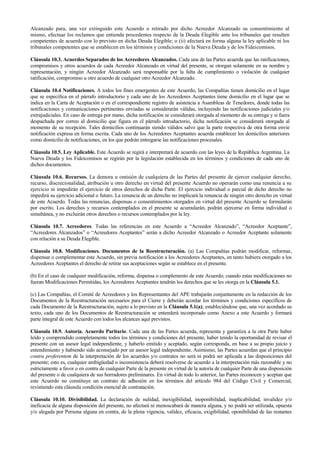 Alcanzado para, una vez extinguido este Acuerdo o retirado por dicho Acreedor Alcanzado su consentimiento al
mismo, efectuar los reclamos que entienda procedentes respecto de la Deuda Elegible ante los tribunales que resulten
competentes de acuerdo con lo previsto en dicha Deuda Elegible; o (ii) afectará en forma alguna la ley aplicable ni los
tribunales competentes que se establecen en los términos y condiciones de la Nueva Deuda y de los Fideicomisos.
Cláusula 10.3. Acuerdos Separados de los Acreedores Alcanzados. Cada una de las Partes acuerda que las ratificaciones,
compromisos y otros acuerdos de cada Acreedor Alcanzado en virtud del presente, se otorgan solamente en su nombre y
representación, y ningún Acreedor Alcanzado será responsable por la falta de cumplimiento o violación de cualquier
ratificación, compromiso u otro acuerdo de cualquier otro Acreedor Alcanzado.
Cláusula 10.4 Notificaciones. A todos los fines emergentes de este Acuerdo, las Compañías tienen domicilio en el lugar
que se especifica en el párrafo introductorio y cada uno de los Acreedores Aceptantes tiene domicilio en el lugar que se
indica en la Carta de Aceptación o en el correspondiente registro de asistencia a Asambleas de Tenedores, donde todas las
notificaciones y comunicaciones pertinentes enviadas se considerarán válidas, incluyendo las notificaciones judiciales y/o
extrajudiciales. En caso de entrega por mano, dicha notificación se considerará otorgada al momento de su entrega y si fuera
despachada por correo al domicilio que figura en el párrafo introductorio, dicha notificación se considerará otorgada al
momento de su recepción. Tales domicilios continuarán siendo válidos salvo que la parte respectiva de otra forma envíe
notificación expresa en forma escrita. Cada uno de los Acreedores Aceptantes acuerda establecer los domicilios anteriores
como domicilio de notificaciones, en los que podrán entregarse las notificaciones procesales.
Cláusula 10.5. Ley Aplicable. Este Acuerdo se regirá e interpretará de acuerdo con las leyes de la República Argentina. La
Nueva Deuda y los Fideicomisos se regirán por la legislación establecida en los términos y condiciones de cada uno de
dichos documentos.
Cláusula 10.6. Recursos. La demora u omisión de cualquiera de las Partes del presente de ejercer cualquier derecho,
recurso, discrecionalidad, atribución u otro derecho en virtud del presente Acuerdo no operarán como una renuncia a su
ejercicio ni impedirán el ejercicio de otros derechos de dicha Parte. El ejercicio individual o parcial de dicho derecho no
impedirá su ejercicio adicional o futuro. La renuncia de un derecho no implicará la renuncia de ningún otro derecho en virtud
de este Acuerdo. Todas las renuncias, dispensas o consentimientos otorgados en virtud del presente Acuerdo se formularán
por escrito. Los derechos y recursos contemplados en el presente se acumularán, podrán ejercerse en forma individual o
simultánea, y no excluirán otros derechos o recursos contemplados por la ley.
Cláusula 10.7. Acreedores. Todas las referencias en este Acuerdo a “Acreedor Alcanzado”, “Acreedor Aceptante”,
“Acreedores Alcanzados” o “Acreedores Aceptantes” serán a dicho Acreedor Alcanzado o Acreedor Aceptante solamente
con relación a su Deuda Elegible.
Cláusula 10.8. Modificaciones. Documentos de la Reestructuración. (a) Las Compañías podrán modificar, reformar,
dispensar o complementar este Acuerdo, sin previa notificación a los Acreedores Aceptantes, en tanto hubiera otorgado a los
Acreedores Aceptantes el derecho de retirar sus aceptaciones según se establece en el presente.
(b) En el caso de cualquier modificación, reforma, dispensa o complemento de este Acuerdo, cuando estas modificaciones no
fueran Modificaciones Permitidas, los Acreedores Aceptantes tendrán los derechos que se les otorga en la Cláusula 5.1.
(c) Las Compañías, el Comité de Acreedores y los Representantes del APE trabajarán conjuntamente en la redacción de los
Documentos de la Reestructuración necesarios para el Cierre y deberán acordar los términos y condiciones específicos de
cada Documento de la Reestructuración, sujeto a lo previsto en la Cláusula 5.1(a); estableciéndose que, una vez acordado su
texto, cada uno de los Documentos de Reestructuración se entenderá incorporado como Anexo a este Acuerdo y formará
parte integral de este Acuerdo con todos los alcances aquí previstos.
Cláusula 10.9. Autoría. Acuerdo Paritario. Cada una de las Partes acuerda, representa y garantiza a la otra Parte haber
leído y comprendido completamente todos los términos y condiciones del presente, haber tenido la oportunidad de revisar el
presente con un asesor legal independiente, y haberlo emitido y aceptado, según corresponda, en base a su propio juicio y
entendimiento y habiendo sido aconsejado por un asesor legal independiente. Asimismo, las Partes acuerdan que el principio
contra proferentem de la interpretación de los acuerdos y/o contratos no será ni podrá ser aplicada a las disposiciones del
presente; esto es, cualquier ambigüedad o inconsistencia deberá resolverse de acuerdo a la interpretación más razonable y no
estrictamente a favor o en contra de cualquier Parte de la presente en virtud de la autoría de cualquier Parte de una disposición
del presente o de cualquiera de sus borradores preliminares. En virtud de todo lo anterior, las Partes reconocen y aceptan que
este Acuerdo no constituye un contrato de adhesión en los términos del artículo 984 del Código Civil y Comercial,
revistiendo esta cláusula condición esencial de contratación.
Cláusula 10.10. Divisibilidad. La declaración de nulidad, inexigibilidad, inoponibilidad, inaplicabilidad, invalidez y/o
ineficacia de alguna disposición del presente, no afectará ni menoscabará de manera alguna, y no podrá ser utilizada, opuesta
y/o alegada por Persona alguna en contra, de la plena vigencia, validez, eficacia, exigibilidad, oponibilidad de las restantes
 