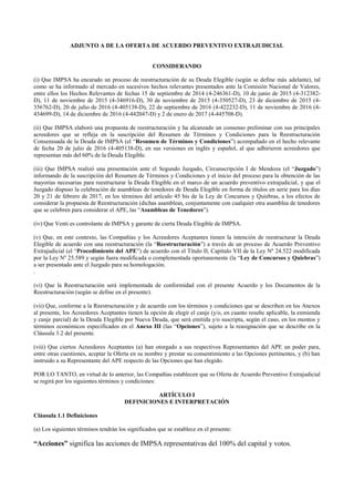 ADJUNTO A DE LA OFERTA DE ACUERDO PREVENTIVO EXTRAJUDICIAL
CONSIDERANDO
(i) Que IMPSA ha encarado un proceso de reestructuración de su Deuda Elegible (según se define más adelante), tal
como se ha informado al mercado en sucesivos hechos relevantes presentados ante la Comisión Nacional de Valores,
entre ellos los Hechos Relevantes de fechas 15 de septiembre de 2014 (4-246361-D), 10 de junio de 2015 (4-312382-
D), 11 de noviembre de 2015 (4-346916-D), 30 de noviembre de 2015 (4-350527-D), 23 de diciembre de 2015 (4-
356762-D), 20 de julio de 2016 (4-405138-D), 22 de septiembre de 2016 (4-422232-D), 11 de noviembre de 2016 (4-
434699-D), 14 de diciembre de 2016 (4-442047-D) y 2 de enero de 2017 (4-445708-D).
(ii) Que IMPSA elaboró una propuesta de reestructuración y ha alcanzado un consenso preliminar con sus principales
acreedores que se refleja en la suscripción del Resumen de Términos y Condiciones para la Reestructuración
Consensuada de la Deuda de IMPSA (el “Resumen de Términos y Condiciones”) acompañado en el hecho relevante
de fecha 20 de julio de 2016 (4-405138-D), en sus versiones en inglés y español, al que adhirieron acreedores que
representan más del 60% de la Deuda Elegible.
(iii) Que IMPSA realizó una presentación ante el Segundo Juzgado, Circunscripción I de Mendoza (el “Juzgado”)
informando de la suscripción del Resumen de Términos y Condiciones y el inicio del proceso para la obtención de las
mayorías necesarias para reestructurar la Deuda Elegible en el marco de un acuerdo preventivo extrajudicial, y que el
Juzgado dispuso la celebración de asambleas de tenedores de Deuda Elegible en forma de títulos en serie para los días
20 y 21 de febrero de 2017, en los términos del artículo 45 bis de la Ley de Concursos y Quiebras, a los efectos de
considerar la propuesta de Reestructuración (dichas asambleas, conjuntamente con cualquier otra asamblea de tenedores
que se celebren para considerar el APE, las “Asambleas de Tenedores”).
(iv) Que Venti es controlante de IMPSA y garante de cierta Deuda Elegible de IMPSA.
(v) Que, en este contexto, las Compañías y los Acreedores Aceptantes tienen la intención de reestructurar la Deuda
Elegible de acuerdo con una reestructuración (la “Reestructuración”) a través de un proceso de Acuerdo Preventivo
Extrajudicial (el “Procedimiento del APE”) de acuerdo con el Título II, Capítulo VII de la Ley Nº 24.522 modificada
por la Ley Nº 25.589 y según fuera modificada o complementada oportunamente (la “Ley de Concursos y Quiebras”)
a ser presentado ante el Juzgado para su homologación.
.
(vi) Que la Reestructuración será implementada de conformidad con el presente Acuerdo y los Documentos de la
Reestructuración (según se define en el presente).
(vii) Que, conforme a la Reestructuración y de acuerdo con los términos y condiciones que se describen en los Anexos
al presente, los Acreedores Aceptantes tienen la opción de elegir el canje (y/o, en cuanto resulte aplicable, la enmienda
y canje parcial) de la Deuda Elegible por Nueva Deuda, que será emitida y/o suscripta, según el caso, en los montos y
términos económicos especificados en el Anexo III (las “Opciones”), sujeto a la reasignación que se describe en la
Cláusula 3.2 del presente.
(viii) Que ciertos Acreedores Aceptantes (a) han otorgado a sus respectivos Representantes del APE un poder para,
entre otras cuestiones, aceptar la Oferta en su nombre y prestar su consentimiento a las Opciones pertinentes, y (b) han
instruido a su Representante del APE respecto de las Opciones que han elegido.
POR LO TANTO, en virtud de lo anterior, las Compañías establecen que su Oferta de Acuerdo Preventivo Extrajudicial
se regirá por los siguientes términos y condiciones:
ARTÍCULO I
DEFINICIONES E INTERPRETACIÓN
Cláusula 1.1 Definiciones
(a) Los siguientes términos tendrán los significados que se establece en el presente:
“Acciones” significa las acciones de IMPSA representativas del 100% del capital y votos.
 