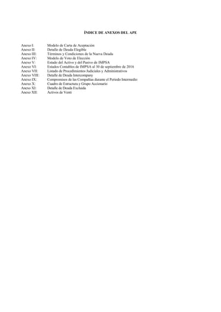 ÍNDICE DE ANEXOS DEL APE
Anexo I: Modelo de Carta de Aceptación
Anexo II: Detalle de Deuda Elegible
Anexo III: Términos y Condiciones de la Nueva Deuda
Anexo IV: Modelo de Voto de Elección
Anexo V: Estado del Activo y del Pasivo de IMPSA
Anexo VI: Estados Contables de IMPSA al 30 de septiembre de 2016
Anexo VII: Listado de Procedimientos Judiciales y Administrativos
Anexo VIII: Detalle de Deuda Intercompany
Anexo IX: Compromisos de las Compañías durante el Período Intermedio
Anexo X: Cuadro de Estructura y Grupo Accionario
Anexo XI: Detalle de Deuda Excluida
Anexo XII: Activos de Venti
 
