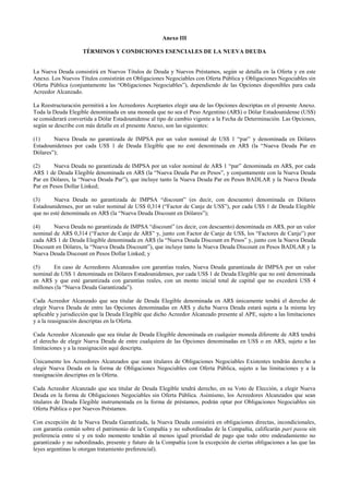 Anexo III
TÉRMINOS Y CONDICIONES ESENCIALES DE LA NUEVA DEUDA
La Nueva Deuda consistirá en Nuevos Títulos de Deuda y Nuevos Préstamos, según se detalla en la Oferta y en este
Anexo. Los Nuevos Títulos consistirán en Obligaciones Negociables con Oferta Pública y Obligaciones Negociables sin
Oferta Pública (conjuntamente las “Obligaciones Negociables”), dependiendo de las Opciones disponibles para cada
Acreedor Alcanzado.
La Reestructuración permitirá a los Acreedores Aceptantes elegir una de las Opciones descriptas en el presente Anexo.
Toda la Deuda Elegible denominada en una moneda que no sea el Peso Argentino (AR$) o Dólar Estadounidense (US$)
se considerará convertida a Dólar Estadounidense al tipo de cambio vigente a la Fecha de Determinación. Las Opciones,
según se describe con más detalle en el presente Anexo, son las siguientes:
(1) Nueva Deuda no garantizada de IMPSA por un valor nominal de US$ 1 “par” y denominada en Dólares
Estadounidenses por cada US$ 1 de Deuda Elegible que no esté denominada en AR$ (la “Nueva Deuda Par en
Dólares”);
(2) Nueva Deuda no garantizada de IMPSA por un valor nominal de AR$ 1 “par” denominada en AR$, por cada
AR$ 1 de Deuda Elegible denominada en AR$ (la “Nueva Deuda Par en Pesos”, y conjuntamente con la Nueva Deuda
Par en Dólares, la “Nueva Deuda Par”), que incluye tanto la Nueva Deuda Par en Pesos BADLAR y la Nueva Deuda
Par en Pesos Dollar Linked;
(3) Nueva Deuda no garantizada de IMPSA “discount” (es decir, con descuento) denominada en Dólares
Estadounidenses, por un valor nominal de US$ 0,314 (“Factor de Canje de US$”), por cada U$S 1 de Deuda Elegible
que no esté denominada en AR$ (la “Nueva Deuda Discount en Dólares”);
(4) Nueva Deuda no garantizada de IMPSA “discount” (es decir, con descuento) denominada en AR$, por un valor
nominal de AR$ 0,314 (“Factor de Canje de AR$” y, junto con Factor de Canje de US$, los “Factores de Canje”) por
cada AR$ 1 de Deuda Elegible denominada en AR$ (la “Nueva Deuda Discount en Pesos” y, junto con la Nueva Deuda
Discount en Dólares, la “Nueva Deuda Discount”), que incluye tanto la Nueva Deuda Discount en Pesos BADLAR y la
Nueva Deuda Discount en Pesos Dollar Linked; y
(5) En caso de Acreedores Alcanzados con garantías reales, Nueva Deuda garantizada de IMPSA por un valor
nominal de US$ 1 denominada en Dólares Estadounidenses, por cada US$ 1 de Deuda Elegible que no esté denominada
en AR$ y que esté garantizada con garantías reales, con un monto inicial total de capital que no excederá US$ 4
millones (la “Nueva Deuda Garantizada”).
Cada Acreedor Alcanzado que sea titular de Deuda Elegible denominada en AR$ únicamente tendrá el derecho de
elegir Nueva Deuda de entre las Opciones denominadas en AR$ y dicha Nueva Deuda estará sujeta a la misma ley
aplicable y jurisdicción que la Deuda Elegible que dicho Acreedor Alcanzado presente al APE, sujeto a las limitaciones
y a la reasignación descriptas en la Oferta.
Cada Acreedor Alcanzado que sea titular de Deuda Elegible denominada en cualquier moneda diferente de AR$ tendrá
el derecho de elegir Nueva Deuda de entre cualquiera de las Opciones denominadas en US$ o en AR$, sujeto a las
limitaciones y a la reasignación aquí descripta.
Únicamente los Acreedores Alcanzados que sean titulares de Obligaciones Negociables Existentes tendrán derecho a
elegir Nueva Deuda en la forma de Obligaciones Negociables con Oferta Pública, sujeto a las limitaciones y a la
reasignación descriptas en la Oferta.
Cada Acreedor Alcanzado que sea titular de Deuda Elegible tendrá derecho, en su Voto de Elección, a elegir Nueva
Deuda en la forma de Obligaciones Negociables sin Oferta Pública. Asimismo, los Acreedores Alcanzados que sean
titulares de Deuda Elegible instrumentada en la forma de préstamos, podrán optar por Obligaciones Negociables sin
Oferta Pública o por Nuevos Préstamos.
Con excepción de la Nueva Deuda Garantizada, la Nueva Deuda consistirá en obligaciones directas, incondicionales,
con garantía común sobre el patrimonio de la Compañía y no subordinadas de la Compañía, calificarán pari passu sin
preferencia entre sí y en todo momento tendrán al menos igual prioridad de pago que todo otro endeudamiento no
garantizado y no subordinado, presente y futuro de la Compañía (con la excepción de ciertas obligaciones a las que las
leyes argentinas le otorgan tratamiento preferencial).
 