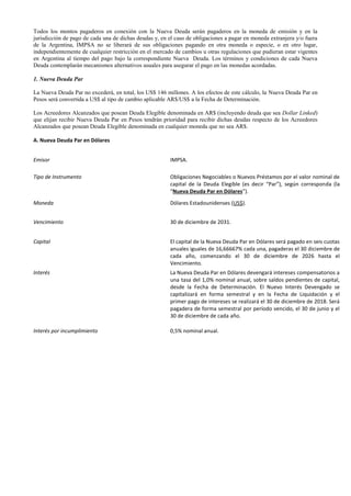 Todos los montos pagaderos en conexión con la Nueva Deuda serán pagaderos en la moneda de emisión y en la
jurisdicción de pago de cada una de dichas deudas y, en el caso de obligaciones a pagar en moneda extranjera y/o fuera
de la Argentina, IMPSA no se liberará de sus obligaciones pagando en otra moneda o especie, o en otro lugar,
independientemente de cualquier restricción en el mercado de cambios u otras regulaciones que pudieran estar vigentes
en Argentina al tiempo del pago bajo la correspondiente Nueva Deuda. Los términos y condiciones de cada Nueva
Deuda contemplarán mecanismos alternativos usuales para asegurar el pago en las monedas acordadas.
1. Nueva Deuda Par
La Nueva Deuda Par no excederá, en total, los US$ 146 millones. A los efectos de este cálculo, la Nueva Deuda Par en
Pesos será convertida a US$ al tipo de cambio aplicable AR$/US$ a la Fecha de Determinación.
Los Acreedores Alcanzados que posean Deuda Elegible denominada en AR$ (incluyendo deuda que sea Dollar Linked)
que elijan recibir Nueva Deuda Par en Pesos tendrán prioridad para recibir dichas deudas respecto de los Acreedores
Alcanzados que posean Deuda Elegible denominada en cualquier moneda que no sea AR$.
A. Nueva Deuda Par en Dólares
Emisor IMPSA.
Tipo de Instrumento Obligaciones Negociables o Nuevos Préstamos por el valor nominal de
capital de la Deuda Elegible (es decir “Par”), según corresponda (la
“Nueva Deuda Par en Dólares”).
Moneda Dólares Estadounidenses (US$).
Vencimiento 30 de diciembre de 2031.
Capital El capital de la Nueva Deuda Par en Dólares será pagado en seis cuotas
anuales iguales de 16,66667% cada una, pagaderas el 30 diciembre de
cada año, comenzando el 30 de diciembre de 2026 hasta el
Vencimiento.
Interés La Nueva Deuda Par en Dólares devengará intereses compensatorios a
una tasa del 1,0% nominal anual, sobre saldos pendientes de capital,
desde la Fecha de Determinación. El Nuevo Interés Devengado se
capitalizará en forma semestral y en la Fecha de Liquidación y el
primer pago de intereses se realizará el 30 de diciembre de 2018. Será
pagadera de forma semestral por período vencido, el 30 de junio y el
30 de diciembre de cada año.
Interés por incumplimiento 0,5% nominal anual.
 