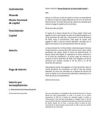 instrumento Dollar Linked (la “Nueva Deuda Par en Pesos Dollar Linked”).
Moneda
AR$.
Monto Nocional
de capital
Monto en US$ que resulta de dividir el monto correspondiente
en AR$ por el tipo de cambio AR$/US$ de cierre en la Fecha de
Determinación. El monto Nocional de capital será utilizado para
calcular el pago de capital y de los intereses.
Vencimiento
30 de diciembre de 2031.
Capital
El capital de la Nueva Deuda Par en Pesos Dollar Linked será
pagado en seis cuotas iguales anuales de 16,6667% pagaderas el
30 de diciembre de cada año, comenzando el 30 de diciembre
de 2026, hasta el Vencimiento. Cada pago de capital será
pagado en AR$ al Tipo de Cambio Aplicable, calculado por el
Agente de Cálculo en la correspondiente fecha de cálculo.
Interés
La Nueva Deuda Par en Pesos Dollar Linked devengará intereses
compensatorios a una tasa del 1,0% nominal anual, sobre saldos
pendientes de capital, desde la Fecha de Determinación. El
Nuevo Interés Devengado se capitalizará en forma semestral y
en la Fecha de Liquidación y el primer pago de intereses se
realizará el 30 de diciembre de 2018. Será pagadera de forma
semestral por período vencido el 30 de junio y el 30 de
diciembre de cada año.
Pago de Interés
Cada pago de interés será pagadero a la Tasa de Interés sobre el
monto pendiente de cancelación, en AR$ al Tipo de Cambio
Aplicable, tal como sea calculado por el Agente de Cálculo (tal
como se define en los documentos definitivos relevantes) en la
fecha de cálculo correspondiente.
Interés por
incumplimiento
0,5% nominal anual.
C. Otros términos de la Nueva Deuda Par
Precancelaciones opcionales Una vez cancelada en su totalidad la Nueva Deuda Discount, la Nueva
Deuda Par será precancelable, en todo o en parte, en un monto
equivalente al VPN de la Deuda Par aplicable (según se define a
continuación), más intereses devengados e impagos hasta el día de
precancelación efectiva, quedando entendido que toda precancelación
de Nueva Deuda Par se hará a prorrata (sobre la base de US$,
convirtiendo la Nueva Deuda denominada en AR$ al tipo de cambio
aplicable en ese momento).
 