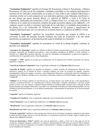 “Accionistas Originarios” significa (1) Enrique M. Pescarmona, Liliana E. Pescarmona, y Mónica
Pescarmona; (2) cada una de las compañías o entidades controladas (o con cualquier participación o
tenencia) de los individuos mencionados en el punto (1) más arriba (o por cualquier fideicomiso o
estructura similar en la cual cualquiera de esos individuos participe como fiduciante, beneficiario o
de otra forma) que posea tenencia directa y/o indirecta en IMPSA o Venti a la Fecha de
Liquidación, incluyendo (sin limitación) a Venti y a Magna Power S.A., en cada caso, conforme se
evidencia en el cuadro de la estructura completa del grupo accionario adjunto como Anexo X y (3)
cualquier sucesor en título o cesionario autorizado de los individuos y/o entidades mencionadas en
los puntos (1) y (2), incluyendo, sin limitación, herederos de los mismos y beneficiarios de
cualquier fideicomiso que sea o se convierta en accionista directo y/o indirecto de IMPSA o Venti.
“Acreedores Aceptantes” significan los Acreedores Alcanzados que acepten la Oferta y se
conviertan en parte del presente Acuerdo mediante una Carta de Aceptación o de otro modo
manifiesten su aceptación a la Reestructuración según lo detallado en el presente.
“Acreedores Alcanzados” significa los acreedores en virtud de la Deuda Elegible, conforme se
describe en el Anexo II.
“Acreedores No Alcanzados” significa los titulares de Deuda Excluida (exclusivamente en relación con dicha Deuda
Excluida), incluyendo sin limitación proveedores y otros acreedores estratégicos de IMPSA y Venti conforme se
describe en el Anexo XI, acreedores laborales, así como las autoridades correspondientes en materia de impuestos o
contribuciones de la seguridad social y Entes Reguladores.
“Acuerdo” o “APE” significa el acuerdo que se perfeccione con la aceptación de la Oferta, incluyendo sus Anexos,
Apéndices y Adjuntos.
“Acuerdo de Gobierno Corporativo” tiene el significado establecido en la Cláusula 4.2(b) del presente.
“Acuerdos de Deuda” significa los acuerdos de préstamo o crédito, acuerdos de administración fiduciaria (trust
indentures) respecto de la emisión de bonos o acuerdos similares, así como los acuerdos de garantía, contratos,
contragarantías, órdenes de compra o servicios y otras obligaciones financieras o comerciales entre las Compañías y/o
cualquiera de sus Deudoras Afiliadas con los Acreedores Alcanzados respecto de la Deuda Elegible, según se detalla en
el Anexo II.
“Afiliada” de una Persona significa (i) una Persona que, en forma directa o por medio de uno o más intermediarios,
controla a la primera Persona o es controlada por la misma (incluyendo a cualquier subsidiaria) o está bajo control
común con ésta; y (ii) con respecto a cualquier Persona humana (a) cualquier padre, hermano, hijo o cónyuge de dicha
Persona humana; (b) cualquier fideicomiso, revocable o no, constituido en beneficio de dicha Persona humana o de una
Afiliada de dicha Persona humana, o (c) un albacea testamentario o administrador del patrimonio de la Persona humana
en cuestión.
“Argentina” significa la República Argentina.
“Asambleas de Tenedores” tiene el significado establecido en los Considerandos del presente.
“Asesor Financiero” tiene el significado establecido en la Cláusula 3.3(a) del presente.
“Beneficiarios” tiene el significado establecido en la Cláusula 3.4(a) del presente.
“Beneficiarios con Voto” tiene el significado establecido en la Cláusula 3.4(h) del presente.
“Carta de Aceptación” significa la carta suscripta por cada uno de los Acreedores Aceptantes mediante la cual aceptan
la Oferta de forma íntegra, ejercen su Voto de Elección, y se convierten en parte del Acuerdo, según el modelo que se
adjunta como Anexo I al presente.
“Carta de Instrucción y Poder” significa una carta de instrucción y poder a través de la cual cada uno de los
Acreedores Aceptantes designan e instruyen a su respectivo Representante del APE para que acepte la Oferta mediante
la firma de una Carta de Aceptación en su nombre y representación o ratifique la aceptación otorgada mediante su voto
en las Asambleas de Tenedores.
 