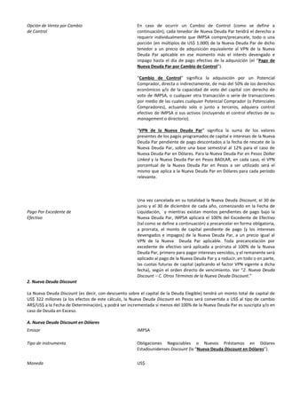 Opción de Venta por Cambio
de Control
Pago Por Excedente de
Efectivo
En caso de ocurrir un Cambio de Control (como se define a
continuación), cada tenedor de Nueva Deuda Par tendrá el derecho a
requerir individualmente que IMPSA compre/precancele, todo o una
porción (en múltiplos de US$ 1.000) de la Nueva Deuda Par de dicho
tenedor a un precio de adquisición equivalente al VPN de la Nueva
Deuda Par aplicable en ese momento más el interés devengado e
impago hasta el día de pago efectivo de la adquisición (el “Pago de
Nueva Deuda Par por Cambio de Control”).
“Cambio de Control” significa la adquisición por un Potencial
Comprador, directa o indirectamente, de más del 50% de los derechos
económicos y/o de la capacidad de voto del capital con derecho de
voto de IMPSA, o cualquier otra transacción o serie de transacciones
por medio de las cuales cualquier Potencial Comprador (o Potenciales
Compradores), actuando solo o junto a terceros, adquiera control
efectivo de IMPSA o sus activos (incluyendo el control efectivo de su
management o directorio).
“VPN de la Nueva Deuda Par” significa la suma de los valores
presentes de los pagos programados de capital e intereses de la Nueva
Deuda Par pendiente de pago descontados a la fecha de rescate de la
Nueva Deuda Par, sobre una base semestral al 12% para el caso de
Nueva Deuda Par en Dólares. Para la Nueva Deuda Par en Pesos Dollar
Linked y la Nueva Deuda Par en Pesos BADLAR, en cada caso, el VPN
porcentual de la Nueva Deuda Par en Pesos a ser utilizado será el
mismo que aplica a la Nueva Deuda Par en Dólares para cada período
relevante.
Una vez cancelada en su totalidad la Nueva Deuda Discount, el 30 de
junio y el 30 de diciembre de cada año, comenzando en la Fecha de
Liquidación, y mientras existan montos pendientes de pago bajo la
Nueva Deuda Par, IMPSA aplicará el 100% del Excedente de Efectivo
(tal como se define a continuación) a precancelar en forma obligatoria,
a prorrata, el monto de capital pendiente de pago (y los intereses
devengados e impagos) de la Nueva Deuda Par, a un precio igual al
VPN de la Nueva Deuda Par aplicable. Toda precancelación por
excedente de efectivo será aplicada a prorrata al 100% de la Nueva
Deuda Par, primero para pagar intereses vencidos, y el remanente será
aplicado al pago de la Nueva Deuda Par y a reducir, en todo o en parte,
las cuotas futuras de capital (aplicando el factor VPN vigente a dicha
fecha), según el orden directo de vencimiento. Ver “2. Nueva Deuda
Discount – C. Otros Términos de la Nueva Deuda Discount.”
2. Nueva Deuda Discount
La Nueva Deuda Discount (es decir, con descuento sobre el capital de la Deuda Elegible) tendrá un monto total de capital de
US$ 322 millones (a los efectos de este cálculo, la Nueva Deuda Discount en Pesos será convertida a US$ al tipo de cambio
AR$/US$ a la Fecha de Determinación), y podrá ser incrementada si menos del 100% de la Nueva Deuda Par es suscripta y/o en
caso de Deuda en Exceso.
A. Nueva Deuda Discount en Dólares
Emisor IMPSA
Tipo de instrumento Obligaciones Negociables o Nuevos Préstamos en Dólares
Estadounidenses Discount (la “Nueva Deuda Discount en Dólares”).
Moneda US$
 
