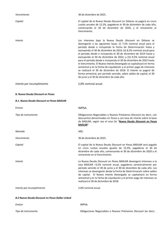 Vencimiento 30 de diciembre de 2025.
Capital El capital de la Nueva Deuda Discount en Dólares se pagará en cinco
cuotas anuales de 12,5%, pagaderas el 30 de diciembre de cada año,
comenzando el 30 de diciembre de 2020, y el remanente al
Vencimiento.
Interés Los intereses bajo la Nueva Deuda Discount en Dólares se
devengarán a las siguientes tasas: (i) 7,5% nominal anual para el
período desde e incluyendo la Fecha de Determinación hasta y
excluyendo el 30 de diciembre de 2019; (ii) 8,5% nominal anual para
el período desde e incluyendo el 30 de diciembre de 2019 hasta y
excluyendo el 30 de diciembre de 2022; y (iii) 9,5% nominal anual
para el período desde e incluyendo el 30 de diciembre de 2022 hasta
el Vencimiento. El Nuevo Interés Devengado se capitalizará en forma
semestral y en la Fecha de Liquidación y el primer pago de intereses
se realizará el 30 de diciembre de 2018. El interés se pagará de
forma semestral, por período vencido, sobre saldos de capital, el 30
de junio y el 30 de diciembre de cada año.
Interés por incumplimiento 2,0% nominal anual.
B. Nueva Deuda Discount en Pesos
B.1. Nueva Deuda Discount en Pesos BADLAR
Emisor IMPSA.
Tipo de instrumento Obligaciones Negociables o Nuevos Préstamos Discount (es decir, con
descuento) denominados en Pesos y con tasa de interés sobre la base
de BADLAR, según sea el caso (la “Nueva Deuda Discount en Pesos
BADLAR”.
Moneda AR$.
Vencimiento 30 de diciembre de 2025.
Capital El capital de la Nueva Deuda Discount en Pesos BADLAR será pagado
en cinco cuotas anuales iguales de 12,5%, pagaderas el 30 de
diciembre de cada año, comenzando el 30 de diciembre de 2020 y el
remanente en el Vencimiento.
Interés La Nueva Deuda Discount en Pesos BADLAR devengará intereses a la
tasa BADLAR +3,5% nominal anual, pagaderos semestralmente por
período vencido el 30 de junio y el 30 de diciembre de cada año. Los
intereses se devengarán desde la Fecha de Determinación sobre saldos
de capital. El Nuevo Interés Devengado se capitalizará en forma
semestral y en la Fecha de Liquidación y el primer pago de intereses se
realizará el 30 de diciembre de 2018.
Interés por incumplimiento 2,0% nominal anual.
B.2 Nueva Deuda Discount en Pesos Dollar Linked
Emisor IMPSA.
Tipo de instrumento Obligaciones Negociables o Nuevos Préstamos Discount (es decir,
 