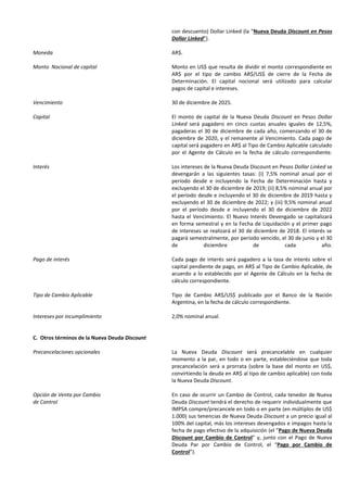 con descuento) Dollar Linked (la “Nueva Deuda Discount en Pesos
Dollar Linked”).
Moneda AR$.
Monto Nocional de capital Monto en US$ que resulta de dividir el monto correspondiente en
AR$ por el tipo de cambio AR$/US$ de cierre de la Fecha de
Determinación. El capital nocional será utilizado para calcular
pagos de capital e intereses.
Vencimiento 30 de diciembre de 2025.
Capital El monto de capital de la Nueva Deuda Discount en Pesos Dollar
Linked será pagadero en cinco cuotas anuales iguales de 12,5%,
pagaderas el 30 de diciembre de cada año, comenzando el 30 de
diciembre de 2020, y el remanente al Vencimiento. Cada pago de
capital será pagadero en AR$ al Tipo de Cambio Aplicable calculado
por el Agente de Cálculo en la fecha de cálculo correspondiente.
Interés Los intereses de la Nueva Deuda Discount en Pesos Dollar Linked se
devengarán a las siguientes tasas: (i) 7,5% nominal anual por el
período desde e incluyendo la Fecha de Determinación hasta y
excluyendo el 30 de diciembre de 2019; (ii) 8,5% nominal anual por
el período desde e incluyendo el 30 de diciembre de 2019 hasta y
excluyendo el 30 de diciembre de 2022; y (iii) 9,5% nominal anual
por el período desde e incluyendo el 30 de diciembre de 2022
hasta el Vencimiento. El Nuevo Interés Devengado se capitalizará
en forma semestral y en la Fecha de Liquidación y el primer pago
de intereses se realizará el 30 de diciembre de 2018. El interés se
pagará semestralmente, por período vencido, el 30 de junio y el 30
de diciembre de cada año.
Pago de interés Cada pago de interés será pagadero a la tasa de interés sobre el
capital pendiente de pago, en AR$ al Tipo de Cambio Aplicable, de
acuerdo a lo establecido por el Agente de Cálculo en la fecha de
cálculo correspondiente.
Tipo de Cambio Aplicable Tipo de Cambio AR$/US$ publicado por el Banco de la Nación
Argentina, en la fecha de cálculo correspondiente.
Intereses por incumplimiento 2,0% nominal anual.
C. Otros términos de la Nueva Deuda Discount
Precancelaciones opcionales La Nueva Deuda Discount será precancelable en cualquier
momento a la par, en todo o en parte, estableciéndose que toda
precancelación será a prorrata (sobre la base del monto en US$,
convirtiendo la deuda en AR$ al tipo de cambio aplicable) con toda
la Nueva Deuda Discount.
Opción de Venta por Cambio
de Control
En caso de ocurrir un Cambio de Control, cada tenedor de Nueva
Deuda Discount tendrá el derecho de requerir individualmente que
IMPSA compre/precancele en todo o en parte (en múltiplos de US$
1.000) sus tenencias de Nueva Deuda Discount a un precio igual al
100% del capital, más los intereses devengados e impagos hasta la
fecha de pago efectivo de la adquisición (el “Pago de Nueva Deuda
Discount por Cambio de Control” y, junto con el Pago de Nueva
Deuda Par por Cambio de Control, el “Pago por Cambio de
Control”).
 