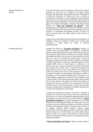 Pago por Excedente de
Efectivo
En la Fecha de Cierre y, de allí en adelante, el 30 de junio y el 30 de
diciembre de cada año, en la medida en que haya montos
pendientes de pago bajo la Nueva Deuda Discount, IMPSA aplicará
el 100% del Excedente de Efectivo (tal como se define a
continuación) a precancelar en forma obligatoria, a prorrata (sobre
la base del monto en US$, convirtiendo las deudas denominadas en
AR$ al Tipo de Cambio Aplicable), el monto de capital pendiente de
pago (y los intereses devengados e impagos) de la Nueva Deuda
Discount (el “Pago por Excedente de Efectivo”). Toda
precancelación por excedente de efectivo será aplicada a prorrata
al 100% de la Nueva Deuda Discount, primero para pagar intereses
vencidos, y el remanente será aplicado a reducir, en todo o en
parte, las cuotas futuras de capital, según el orden directo de
vencimiento.
Luego de que la Nueva Deuda Discount haya sido cancelada en su
totalidad, el Pago por Excedente de Efectivo será utilizado para
precancelar la Nueva Deuda Par, según se describió
precedentemente.
Excedente de Efectivo Excedente de efectivo (el “Excedente de Efectivo”) significa, en
cualquier fecha de determinación, sin duplicación, el 100% del
efectivo y saldos equivalentes (incluyendo inversiones temporarias)
que excedan de US$ 25 millones, basados en los estados contables
consolidados de IMPSA al 31 de marzo y 30 de septiembre de cada
año (y, en caso de la distribución acordada para la Fecha de
Liquidación, conforme los últimos estados contables consolidados
de IMPSA disponibles) (en cada caso, preparados bajo las normas
contables IFRS), menos un monto igual a la diferencia, si es
positiva, entre (I) la suma de (a) egresos en efectivo relacionados
con proyectos (b) S, G&A, capex e impuestos proyectados (en
ambos casos (a) y (b), tal como sea previsto en las proyecciones
financieras pro-forma para los seis meses siguientes a la fecha de
los estados contables correspondientes preparadas por IMPSA y
aprobadas por un funcionario designado por el Fiduciario), y (c)
montos debidos y pagaderos por capital e intereses pagaderos bajo
la Nueva Deuda y otras deudas permitidas bajo la Nueva Deuda
para el mismo período y (II) ingresos de efectivo relacionados con
proyectos (tal como sea previsto en las proyecciones financieras
pro-forma para los seis meses siguientes a la fecha de los estados
contables correspondientes preparadas por IMPSA y aprobadas por
un funcionario designado por el Fiduciario).
El cálculo del Excedente de Efectivo será hecho y reportado al
Directorio no más allá del 20 de mayo y del 20 de noviembre de
cada año (y, en el caso de la distribución programada para la Fecha
de Liquidación, al menos 45 días antes de esta última) (el “Cálculo
del Excedente de Efectivo”) y será acompañado por un certificado
firmado por el Chief Financial Officer de IMPSA junto con otro
funcionario senior de IMPSA que establezca con detalle razonable
el Cálculo del Excedente de Efectivo. Sin perjuicio de lo anterior, si
en cualquier momento IMPSA recibiere cualquier Ingreso
Extraordinario en Efectivo (según se define más adelante), IMPSA
deberá, dentro de los 10 días hábiles de recibido dicho ingreso,
aplicar el 100% de tal Ingreso Extraordinario de Efectivo para
precancelar la Nueva Deuda de acuerdo con las disposiciones sobre
Excedente de Efectivo.
“Ingreso Extraordinario de Efectivo” significa cualquier pago en
 