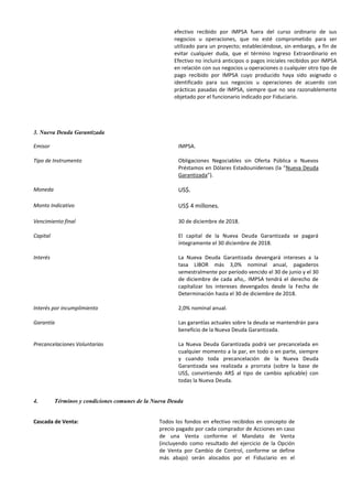 efectivo recibido por IMPSA fuera del curso ordinario de sus
negocios u operaciones, que no esté comprometido para ser
utilizado para un proyecto; estableciéndose, sin embargo, a fin de
evitar cualquier duda, que el término Ingreso Extraordinario en
Efectivo no incluirá anticipos o pagos iniciales recibidos por IMPSA
en relación con sus negocios u operaciones o cualquier otro tipo de
pago recibido por IMPSA cuyo producido haya sido asignado o
identificado para sus negocios u operaciones de acuerdo con
prácticas pasadas de IMPSA, siempre que no sea razonablemente
objetado por el funcionario indicado por Fiduciario.
3. Nueva Deuda Garantizada
Emisor IMPSA.
Tipo de Instrumento Obligaciones Negociables sin Oferta Pública o Nuevos
Préstamos en Dólares Estadounidenses (la “Nueva Deuda
Garantizada”).
Moneda US$.
Monto Indicativo US$ 4 millones.
Vencimiento final 30 de diciembre de 2018.
Capital El capital de la Nueva Deuda Garantizada se pagará
íntegramente el 30 diciembre de 2018.
Interés La Nueva Deuda Garantizada devengará intereses a la
tasa LIBOR más 3,0% nominal anual, pagaderos
semestralmente por período vencido el 30 de junio y el 30
de diciembre de cada año,. IMPSA tendrá el derecho de
capitalizar los intereses devengados desde la Fecha de
Determinación hasta el 30 de diciembre de 2018.
Interés por incumplimiento 2,0% nominal anual.
Garantía Las garantías actuales sobre la deuda se mantendrán para
beneficio de la Nueva Deuda Garantizada.
Precancelaciones Voluntarias La Nueva Deuda Garantizada podrá ser precancelada en
cualquier momento a la par, en todo o en parte, siempre
y cuando toda precancelación de la Nueva Deuda
Garantizada sea realizada a prorrata (sobre la base de
US$, convirtiendo AR$ al tipo de cambio aplicable) con
todas la Nueva Deuda.
4. Términos y condiciones comunes de la Nueva Deuda
Cascada de Venta: Todos los fondos en efectivo recibidos en concepto de
precio pagado por cada comprador de Acciones en caso
de una Venta conforme el Mandato de Venta
(incluyendo como resultado del ejercicio de la Opción
de Venta por Cambio de Control, conforme se define
más abajo) serán alocados por el Fiduciario en el
 
