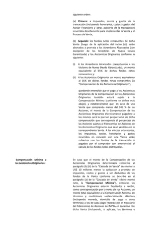 siguiente orden:
(a) Primero: a impuestos, costos y gastos de la
transacción (incluyendo honorarios, costos y gastos del
Asesor Financiero y otros asesores de la transacción)
incurridos directamente para implementar la Venta y el
Proceso de Venta;
(b) Segundo: los fondos netos remanentes de dicha
Venta (luego de la aplicación del inciso (a)) serán
abonados a prorrata a los Acreedores Alcanzados (con
excepción de los tenedores de Nueva Deuda
Garantizada) y los Accionistas Originarios conforme lo
siguiente:
(i) A los Acreedores Alcanzados (exceptuando a los
titulares de Nueva Deuda Garantizada), un monto
equivalente al 65% de dichos fondos netos
remanentes; y
(ii) A los Accionistas Originarios un monto equivalente
al 35% de dichos fondos netos remanentes (la
“Compensación de los Accionistas Originarios”),
quedando entendido que el pago a los Accionistas
Originarios de la Compensación de los Accionistas
Originarios también estará sujeto a la
Compensación Mínima (conforme se define más
abajo); y estableciéndose que, en caso de una
Venta que comprenda menos del 100 % de las
Acciones, el monto de la Compensación de los
Accionistas Originarios efectivamente pagadero a
los mismos será la porción proporcional de dicha
compensación que corresponda al porcentaje de
las Acciones sujetas al Fideicomiso de Acciones de
los Accionistas Originarios que sean vendidas en la
correspondiente Venta. A los efectos aclaratorios,
los impuestos, costos, honorarios y gastos
incurridos en conexión con una Venta serán
cubiertos con los fondos de la transacción o
pagados por el comprador con anterioridad al
cálculo de los fondos netos distribuibles.
Compensación Mínima a
los Accionistas Originarios:
En caso que el monto de la Compensación de los
Accionistas Originarios determinada conforme al
parágrafo (b) (ii) de la “Cascada de Venta” sea menor a
US$ 10 millones menos la aplicación a prorrata de
impuestos, costos y gastos a ser deducidos de los
fondos de la Venta conforme se describe en el
parágrafo (a) de la “Cascada de Venta” (dicho monto
neto, la “Compensación Mínima”), entonces los
Accionistas Originarios estarán facultados a recibir,
como contraprestación por la venta de sus Acciones, un
monto total equivalente a la Compensación Mínima, en
términos y condiciones sustancialmente idénticos
(incluyendo moneda, domicilio de pago y otros
términos) a los de cada pago recibido por el Fiduciario
del Fideicomiso de Acciones de IMPSA en conexión con
dicha Venta (incluyendo, si aplicase, los términos y
 