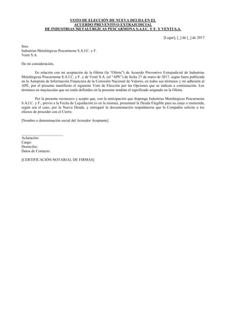 VOTO DE ELECCIÓN DE NUEVA DEUDA EN EL
ACUERDO PREVENTIVO EXTRAJUDICIAL
DE INDUSTRIAS METALÚRGICAS PESCARMONA S.A.I.C. Y F. Y VENTI S.A.
[Lugar], [_] de [_] de 2017
Sres.
Industrias Metalúrgicas Pescarmona S.A.I.C. y F.
Venti S.A.
De mi consideración,
En relación con mi aceptación de la Oferta (la “Oferta”) de Acuerdo Preventivo Extrajudicial de Industrias
Metalúrgicas Pescarmona S.A.I.C. y F. y de Venti S.A. (el “APE”) de fecha 27 de enero de 2017, según fuera publicada
en la Autopista de Información Financiera de la Comisión Nacional de Valores, en todos sus términos y mi adhesión al
APE, por el presente manifiesto el siguiente Voto de Elección por las Opciones que se indican a continuación. Los
términos en mayúsculas que no estén definidos en la presente tendrán el significado asignado en la Oferta.
Por la presente reconozco y acepto que, con la anticipación que disponga Industrias Metalúrgicas Pescarmona
S.A.I.C. y F., previo a la Fecha de Liquidación (o en la misma), presentaré la Deuda Elegible para su canje o enmienda,
según sea el caso, por la Nueva Deuda, y entregaré la documentación respaldatoria que la Compañía solicite a los
efectos de proceder con el Cierre.
[Nombre o denominación social del Acreedor Aceptante]
______________________
Aclaración:
Cargo:
Domicilio:
Datos de Contacto:
[CERTIFICACIÓN NOTARIAL DE FIRMAS]
 