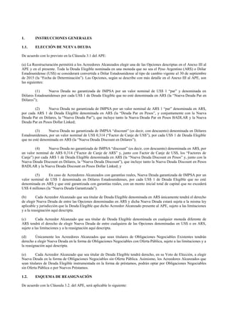 1. INSTRUCCIONES GENERALES
1.1. ELECCIÓN DE NUEVA DEUDA
De acuerdo con lo previsto en la Cláusula 3.1 del APE:
(a) La Reestructuración permitirá a los Acreedores Alcanzados elegir una de las Opciones descriptas en el Anexo III al
APE y en el presente. Toda la Deuda Elegible nominada en una moneda que no sea el Peso Argentino (AR$) o Dólar
Estadounidense (US$) se considerará convertida a Dólar Estadounidense al tipo de cambio vigente al 30 de septiembre
de 2015 (la “Fecha de Determinación”). Las Opciones, según se describe con más detalle en el Anexo III al APE, son
las siguientes:
(1) Nueva Deuda no garantizada de IMPSA por un valor nominal de US$ 1 “par” y denominada en
Dólares Estadounidenses por cada US$ 1 de Deuda Elegible que no esté denominada en AR$ (la “Nueva Deuda Par en
Dólares”);
(2) Nueva Deuda no garantizada de IMPSA por un valor nominal de AR$ 1 “par” denominada en AR$,
por cada AR$ 1 de Deuda Elegible denominada en AR$ (la “Deuda Par en Pesos”, y conjuntamente con la Nueva
Deuda Par en Dólares, la “Nueva Deuda Par”), que incluye tanto la Nueva Deuda Par en Pesos BADLAR y la Nueva
Deuda Par en Pesos Dollar Linked;
(3) Nueva Deuda no garantizada de IMPSA “discount” (es decir, con descuento) denominada en Dólares
Estadounidenses, por un valor nominal de US$ 0,314 (“Factor de Canje de US$”), por cada U$S 1 de Deuda Elegible
que no esté denominada en AR$ (la “Nueva Deuda Discount en Dólares”);
(4) Nueva Deuda no garantizada de IMPSA “discount” (es decir, con descuento) denominada en AR$, por
un valor nominal de AR$ 0,314 (“Factor de Canje de AR$” y, junto con Factor de Canje de US$, los “Factores de
Canje”) por cada AR$ 1 de Deuda Elegible denominada en AR$ (la “Nueva Deuda Discount en Pesos” y, junto con la
Nueva Deuda Discount en Dólares, la “Nueva Deuda Discount”), que incluye tanto la Nueva Deuda Discount en Pesos
BADLAR y la Nueva Deuda Discount en Pesos Dollar Linked; y
(5) En caso de Acreedores Alcanzados con garantías reales, Nueva Deuda garantizada de IMPSA por un
valor nominal de US$ 1 denominada en Dólares Estadounidenses, por cada US$ 1 de Deuda Elegible que no esté
denominada en AR$ y que esté garantizada con garantías reales, con un monto inicial total de capital que no excederá
US$ 4 millones (la “Nueva Deuda Garantizada”).
(b) Cada Acreedor Alcanzado que sea titular de Deuda Elegible denominada en AR$ únicamente tendrá el derecho
de elegir Nueva Deuda de entre las Opciones denominadas en AR$ y dicha Nueva Deuda estará sujeta a la misma ley
aplicable y jurisdicción que la Deuda Elegible que dicho Acreedor Alcanzado presente al APE, sujeto a las limitaciones
y a la reasignación aquí descripta.
(c) Cada Acreedor Alcanzado que sea titular de Deuda Elegible denominada en cualquier moneda diferente de
AR$ tendrá el derecho de elegir Nueva Deuda de entre cualquiera de las Opciones denominadas en US$ o en ARS,
sujeto a las limitaciones y a la reasignación aquí descripta.
(d) Únicamente los Acreedores Alcanzados que sean titulares de Obligaciones Negociables Existentes tendrán
derecho a elegir Nueva Deuda en la forma de Obligaciones Negociables con Oferta Pública, sujeto a las limitaciones y a
la reasignación aquí descripta.
(e) Cada Acreedor Alcanzado que sea titular de Deuda Elegible tendrá derecho, en su Voto de Elección, a elegir
Nueva Deuda en la forma de Obligaciones Negociables sin Oferta Pública. Asimismo, los Acreedores Alcanzados que
sean titulares de Deuda Elegible instrumentada en la forma de préstamos, podrán optar por Obligaciones Negociables
sin Oferta Pública o por Nuevos Préstamos.
1.2. ESQUEMA DE REASIGNACIÓN
De acuerdo con la Cláusula 3.2. del APE, será aplicable lo siguiente:
 