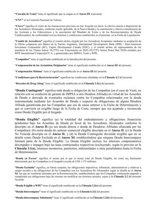 “Cascada de Venta” tiene el significado que se asigna en el Anexo III al presente.
“CNV” es la Comisión Nacional de Valores.
“Cierre” significa el cierre de las transacciones previstas en este Acuerdo (es decir, la efectiva puesta a disposición de
los Acreedores Alcanzados, conforme resulte aplicable, de la Nueva Deuda y la constitución y efectiva transferencia de
las Acciones a los Fideicomisos y la suscripción del Mandato de Venta y de los Reconocimientos de Deuda
Condicionales), de conformidad con los términos y condiciones establecidos en el presente, en la Fecha de Liquidación.
“Comité de Acreedores” significa el comité ad-hoc elegido por los Acreedores Aceptantes mediante su aceptación de
la Oferta compuesto por Banco de la Nación Argentina, International Development Bank (IDB) / Inter-American
Investment Corporation (IIC), Export Development Canada (EDC), y el comité ad-hoc de representantes de los
tenedores de los Títulos Senior 10,375% con Vencimiento en 2020 (10.375% Senior Notes Due 2020) emitidos por
WPE International Coöperatief U.A. y garantizados por IMPSA, Venti y WPE.
“Compañías” tiene el significado establecido en la Introducción del presente.
“Compensación de los Accionistas Originarios” tiene el significado establecido en el Anexo III del presente.
“Compensación Mínima” tiene el significado establecido en el Anexo III del presente.
“Condiciones para la Reestructuración” significan las condiciones detalladas en la Cláusula 4.2 del presente.
“Derechos de Drag-Along” tiene el significado establecido en la Cláusula 3.3(c) del presente.
“Deuda Contingente” significa toda deuda u obligación de las Compañías (en el caso de Venti, en
relación con su condición de garante de IMPSA u otra Deudora Afiliada) en virtud de los Acuerdos
de Deuda o derivada de eventuales reclamos contra las Compañías relacionados con la deuda
instrumentada mediante los Acuerdos de Deuda o respecto de obligaciones de alguna Deudora
Afiliada garantizada por las Compañías que sea de causa anterior a la Fecha de Determinación y
que se convierta en exigible luego de la Fecha de Corte, siempre que sea aceptada y reconocida
como Deuda Elegible por el Juzgado.
“Deuda Elegible” significa (a) la totalidad del endeudamiento y obligaciones financieras
pendientes bajo los Acuerdos de Deuda en favor de los Acreedores Alcanzados conforme lo
descripto en el Anexo II (ya sea deuda directa o deuda de Deudoras Afiliadas afianzada por las
Compañías); (b) cierta deuda de carácter comercial elegible descripta en el Anexo II, (c) la Deuda
No Vencida descripta en el Anexo II; y (d) la Deuda Contingente devenida exigible que no se
detalle como Deuda Excluida en el Anexo XI; estableciéndose que ninguna Deuda Intercompany
formará parte de la Deuda Elegible. La Deuda Elegible incluye los intereses compensatorios
devengados e impagos bajo las tasas contractuales respectivas (excluyendo, según lo previsto en la
Cláusula 3.1(a), intereses moratorios, punitorios, indemnidades u otras penalidades) hasta la Fecha
de Determinación.
“Deuda en Exceso” significa el monto por el que el monto total de Deuda Elegible, tal como sea finalmente
determinado por las Compañías (o el Juzgado) exceda de US$ 1.175 millones.
“Deuda Excluida” significa, en forma conjunta, las obligaciones impositivas, tributarias, administrativas y relativas a
cargas sociales y las obligaciones de las Compañías con los Acreedores No Alcanzados según se detalla en el Anexo
XI, las que no resultarán afectadas por la Reestructuración, estableciéndose que las Compañías continuarán pagando y
cumpliendo sus obligaciones bajo las mismas sin modificar sus términos actuales, sujeto a la Cláusula 2.2 del presente
Acuerdo.
“Deuda Exigible a WPE” tiene el significado establecido en la Cláusula 2.2(e) del presente.
“Deuda Intercompany” tiene el significado establecido en la Cláusula 6.1(i) del presente.
“Deuda Intercompany Subsistente” tiene el significado establecido en la Cláusula 2.2(b) del presente.
 