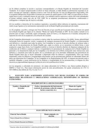 (a) Se deberá completar la sección o secciones correspondientes a la Deuda Elegible de titularidad del Acreedor
Aceptante. Si el espacio proporcionado al efecto no fuera suficiente, se debe detallar la información requerida en un
anexo suscripto por separado y adjuntar el anexo a este Voto de Elección. En caso de Obligaciones Negociables, sólo
se aceptarán Obligaciones Negociables Existentes por montos de capital iguales a U$S 1.000 o su equivalente en Pesos,
según fuera el caso, o múltiplos enteros de esta suma, y los múltiplos enteros superiores a dicha cifra serán redondeados
al primer múltiplo entero más alto de U$S 1.000. No se aceptarán presentaciones alternativas, condicionales o
contingentes o cualquier tipo de reserva o salvedad.
(b) Los nombres y domicilios de los tenedores registrales y acreedores deben indicarse en imprenta, exactamente del
modo en que figuran en los instrumentos representativos de la Deuda Elegible presentada por este medio.
(c) Al completar, suscribir y entregar este Voto de Elección, el que suscribe por la presente ofrece el monto de capital
de la Deuda Elegible que figura en la columna “Monto de Capital Presentado al APE” de los cuadros incluido en la
presente para su canje o enmienda, según corresponda, sujeto al Cierre y a lo dispuesto en el Acuerdo, incluyendo los
supuestos de retiro de la aceptación y de extinción del Acuerdo.
(d) las Compañías determinarán, a su exclusivo criterio, todas las cuestiones relativas a la validez, forma, admisibilidad
incluyendo fecha de recepción, cesión y aceptación de cualquier presentación de Deuda Elegible y su determinación
será definitiva y vinculante para todas las partes. Las Compañías se reservan el derecho absoluto de rechazar todas y
cada una de las presentaciones de Deuda Elegible que, según su criterio, no se encuentren en debida forma o cuya
aceptación o pago fuera ilícita. Las Compañías también se reservan el derecho absoluto de dispensar cualquiera de las
condiciones de la Oferta o cualquier defecto o irregularidad en la presentación de cualquiera de la Deuda Elegible en
particular y la interpretación dada por las Compañías a los términos de la Oferta incluyendo estas instrucciones será
definitiva y vinculante para todas las partes. No se considerará que se ha efectuado válidamente una presentación de
Deuda Elegible hasta que se hayan subsanado o dispensado todos los defectos e irregularidades. Salvo que fueran
dispensados, todos los defectos o irregularidades relacionados con las presentaciones deberán ser subsanados dentro del
plazo que determinen las Compañías. Ni las Compañías ni los Representantes del APE, ni ninguna otra persona están o
quedarán obligadas a cursar notificación de los defectos o irregularidades de las presentaciones, ni ninguno de ellos
incurrirá en responsabilidad alguna por la falta de envío de la notificación al efecto.
(e) Las preguntas o solicitudes de asistencia o de copias adicionales de la Oferta y sus Anexos podrán dirigirse a
IMPSA o Venti S.A.. Para mayor información acerca de estos procedimientos, Ud. puede comunicarse al (+54 11)
5071-0800 en días hábiles de 10 a 12 y de 15 a 17.
1. ELECCIÓN PARA ACREEDORES ACEPTANTES CON DEUDA ELEGIBLE EN FORMA DE
PRÉSTAMOS BILATERALES U OBLIGACIONES COMERCIALES, DENOMINADOS EN MONEDA
EXTRANJERA:
DESCRIPCION DE LA DEUDA ELEGIBLE
Nombre y Domicilio del
Acreedor
Fecha y denominación del Instrumento
(contrato de préstamo, orden de compra,
factura comercial, etc.)
Monto de Capital
en US$ presentado al APE
ELECCIÓN DE NUEVA DEUDA
Clase de Nueva Deuda Monto asignado a la
elección
Orden de prioridad1
Nueva Deuda Par en Dólares:
Nueva Deuda Discount en Dólares:
1
Insertar orden de prioridad de 1 (máxima prioridad) a 6 (última prioridad).
 
