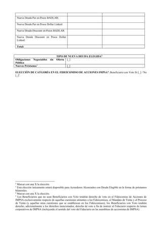 Nueva Deuda Par en Pesos BADLAR:
Nueva Deuda Par en Pesos Dollar Linked:
Nueva Deuda Discount en Pesos BADLAR:
Nueva Deuda Discount en Pesos Dollar
Linked:
Total:
TIPO DE NUEVA DEUDA ELEGIDA2
Obligaciones Negociables sin Oferta
Pública
[_]
Nuevos Préstamos3
[_]
ELECCIÓN DE CATGORÍA EN EL FIDEICOMISO DE ACCIONES IMPSA4
: Beneficiario con Voto Sí [_] / No
[_]5
.
2
Marcar con una X la elección.
3
Esta elección únicamente estará disponible para Acreedores Alcanzados con Deuda Elegible en la forma de préstamos
bilaterales.
4
Marcar con una X la elección.
5
Los Beneficiarios que no sean Beneficiarios con Voto tendrán derecho de voto en el Fideicomiso de Acciones de
IMPSA exclusivamente respecto de aquellas cuestiones atinentes a los Fideicomisos, al Mandato de Venta y al Proceso
de Venta (y aquellas otras cuestiones que se establezcan en los Fideicomisos); los Beneficiarios con Voto tendrán
derecho, adicionalmente a los derechos mencionados, derecho de voto a fin de instruir al Fiduciario respecto de temas
corporativos de IMPSA (incluyendo el sentido del voto del Fiduciario en las asambleas de accionistas de IMPSA).
 