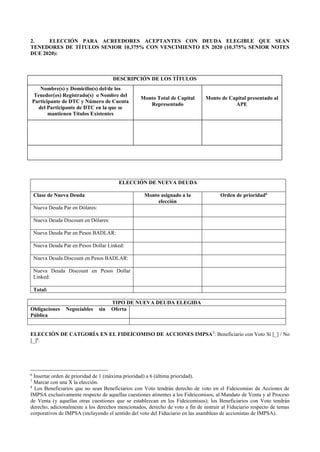 2. ELECCIÓN PARA ACREEDORES ACEPTANTES CON DEUDA ELEGIBLE QUE SEAN
TENEDORES DE TÍTULOS SENIOR 10,375% CON VENCIMIENTO EN 2020 (10.375% SENIOR NOTES
DUE 2020):
DESCRIPCIÓN DE LOS TÍTULOS
Nombre(s) y Domicilio(s) del/de los
Tenedores) Registrados o Nombre del
Participante de DTC y Número de Cuenta
del Participante de DTC en la que se
mantienen Títulos Existentes
Monto Total de Capital
Representado
Monto de Capital presentado al
APE
ELECCIÓN DE NUEVA DEUDA
Clase de Nueva Deuda Monto asignado a la
elección
Orden de prioridad6
Nueva Deuda Par en Dólares:
Nueva Deuda Discount en Dólares:
Nueva Deuda Par en Pesos BADLAR:
Nueva Deuda Par en Pesos Dollar Linked:
Nueva Deuda Discount en Pesos BADLAR:
Nueva Deuda Discount en Pesos Dollar
Linked:
Total:
TIPO DE NUEVA DEUDA ELEGIDA
Obligaciones Negociables sin Oferta
Pública
ELECCIÓN DE CATGORÍA EN EL FIDEICOMISO DE ACCIONES IMPSA7
: Beneficiario con Voto Sí [_] / No
[_]8
.
6
Insertar orden de prioridad de 1 (máxima prioridad) a 6 (última prioridad).
7
Marcar con una X la elección.
8
Los Beneficiarios que no sean Beneficiarios con Voto tendrán derecho de voto en el Fideicomiso de Acciones de
IMPSA exclusivamente respecto de aquellas cuestiones atinentes a los Fideicomisos, al Mandato de Venta y al Proceso
de Venta (y aquellas otras cuestiones que se establezcan en los Fideicomisos); los Beneficiarios con Voto tendrán
derecho, adicionalmente a los derechos mencionados, derecho de voto a fin de instruir al Fiduciario respecto de temas
corporativos de IMPSA (incluyendo el sentido del voto del Fiduciario en las asambleas de accionistas de IMPSA).
 