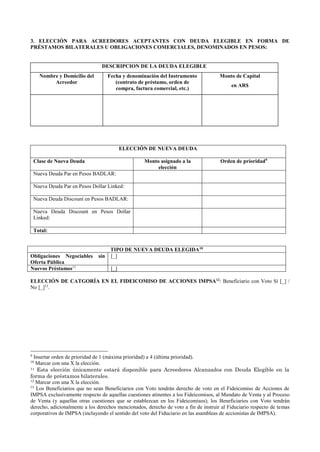 3. ELECCIÓN PARA ACREEDORES ACEPTANTES CON DEUDA ELEGIBLE EN FORMA DE
PRÉSTAMOS BILATERALES U OBLIGACIONES COMERCIALES, DENOMINADOS EN PESOS:
DESCRIPCION DE LA DEUDA ELEGIBLE
Nombre y Domicilio del
Acreedor
Fecha y denominación del Instrumento
(contrato de préstamo, orden de
compra, factura comercial, etc.)
Monto de Capital
en AR$
ELECCIÓN DE NUEVA DEUDA
Clase de Nueva Deuda Monto asignado a la
elección
Orden de prioridad9
Nueva Deuda Par en Pesos BADLAR:
Nueva Deuda Par en Pesos Dollar Linked:
Nueva Deuda Discount en Pesos BADLAR:
Nueva Deuda Discount en Pesos Dollar
Linked:
Total:
TIPO DE NUEVA DEUDA ELEGIDA10
Obligaciones Negociables sin
Oferta Pública
[_]
Nuevos Préstamos11
[_]
ELECCIÓN DE CATGORÍA EN EL FIDEICOMISO DE ACCIONES IMPSA12
: Beneficiario con Voto Sí [_] /
No [_]13
.
9
Insertar orden de prioridad de 1 (máxima prioridad) a 4 (última prioridad).
10
Marcar con una X la elección.
11 Esta elección únicamente estará disponible para Acreedores Alcanzados con Deuda Elegible en la
forma de préstamos bilaterales.
12
Marcar con una X la elección.
13
Los Beneficiarios que no sean Beneficiarios con Voto tendrán derecho de voto en el Fideicomiso de Acciones de
IMPSA exclusivamente respecto de aquellas cuestiones atinentes a los Fideicomisos, al Mandato de Venta y al Proceso
de Venta (y aquellas otras cuestiones que se establezcan en los Fideicomisos); los Beneficiarios con Voto tendrán
derecho, adicionalmente a los derechos mencionados, derecho de voto a fin de instruir al Fiduciario respecto de temas
corporativos de IMPSA (incluyendo el sentido del voto del Fiduciario en las asambleas de accionistas de IMPSA).
 