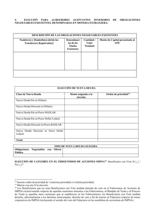 4. ELECCIÓN PARA ACREEDORES ACEPTANTES TENEDORES DE OBLIGACIONES
NEGOCIABLES EXISTENTES, DENOMINADAS EN MONEDA EXTRANJERA:
DESCRIPCIÓN DE LAS OBLIGACIONES NEGOCIABLES EXISTENTES
Nombre(s) y Domicilio(s) del/de los
Tenedores) Registrados
Denominaci
ón de los
Títulos
Existentes
Cantidad /
Valor
Nominal
Monto de Capital presentado al
APE
ELECCIÓN DE NUEVA DEUDA
Clase de Nueva Deuda Monto asignado a la
elección
Orden de prioridad14
Nueva Deuda Par en Dólares:
Nueva Deuda Discount en Dólares:
Nueva Deuda Par en Pesos BADLAR:
Nueva Deuda Par en Pesos Dollar Linked:
Nueva Deuda Discount en Pesos BADLAR:
Nueva Deuda Discount en Pesos Dollar
Linked:
Total:
TIPO DE NUEVA DEUDA ELEGIDA
Obligaciones Negociables con Oferta
Pública
ELECCIÓN DE CATGORÍA EN EL FIDEICOMISO DE ACCIONES IMPSA15
: Beneficiario con Voto Sí [_] /
No [_]16
.
14
Insertar orden de prioridad de 1 (máxima prioridad) a 6 (última prioridad).
15
Marcar con una X la elección.
16
Los Beneficiarios que no sean Beneficiarios con Voto tendrán derecho de voto en el Fideicomiso de Acciones de
IMPSA exclusivamente respecto de aquellas cuestiones atinentes a los Fideicomisos, al Mandato de Venta y al Proceso
de Venta (y aquellas otras cuestiones que se establezcan en los Fideicomisos); los Beneficiarios con Voto tendrán
derecho, adicionalmente a los derechos mencionados, derecho de voto a fin de instruir al Fiduciario respecto de temas
corporativos de IMPSA (incluyendo el sentido del voto del Fiduciario en las asambleas de accionistas de IMPSA).
 