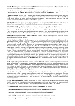 “Deuda Menor” significa el monto por el que US$ 1.175 millones exceda el monto total de Deuda Elegible como se
determine finalmente por las Compañías (o el Juzgado).
“Deuda No Vencida” significa la Deuda Elegible que no resulta exigible a la fecha del presente identificada como
“Deuda No Vencida” en el Anexo II, la cual tendrá el tratamiento establecido en la Cláusula 3.1(a).
“Deudoras Afiliadas” significa todas y cada una de las Afiliadas de las Compañías que tengan obligaciones (sea como
obligado principal, co-deudor solidario, garante, fiador o en cualquier otro carácter) respecto de la Deuda Elegible en
virtud de los Acuerdos de Deuda, incluyendo, sin limitación a WPE, y WPE International Coöperatief U.A., una
sociedad cooperativa constituida bajo las leyes de los Países Bajos.
“Día Hábil” significa un día que no sea sábado ni domingo o un día en que las entidades bancarias en la Ciudad de
Buenos Aires, Argentina, y Nueva York, Estados Unidos de América, estén autorizadas u obligadas a cerrar.
“Día Hábil Judicial” significa cualquier día en que el Juzgado trabaje en los procedimientos habituales.
“Documentos de la Reestructuración” significa el presente Acuerdo, el Voto de Elección, las Cartas de Instrucción y
Poder, las Cartas de Aceptación, los Fideicomisos, los títulos, acuerdos y otros documentos que instrumenten la Nueva
Deuda, los Reconocimientos de Deuda Condicionales y cualquier otra documentación relativa a la Reestructuración.
“Dólares Estadounidenses”, “U$S”, “USD” o “Dólares” significa, cada una de las expresiones, la moneda de curso
legal en los Estados Unidos de América.
“Efecto Significativo Adverso” significa, respecto de una modificación a los términos de los Documentos de la
Reestructuración o de cualquier porción de la Nueva Deuda, cualquier modificación que implique (i) extender la fecha
de vencimiento para el pago de capital, prima, si hubiera, o intereses sobre dicha Nueva Deuda, (ii) reducir el monto de
capital, la porción de dicho monto de capital que sea exigible luego de la caducidad de plazos, o la tasa de interés de
dicha Nueva Deuda, (iii) reducir la obligación de IMPSA de pagar indemnidades o sumas adicionales sobre dicha
Nueva Deuda, (iv) reducir o alterar de forma adversa para los Acreedores Aceptantes las circunstancias bajo las cuales
se deberá rescatar o precancelar la Nueva Deuda, (v) cambiar la moneda especificada en la cual deba pagarse la Nueva
Deuda, (vi) limitar el derecho a iniciar acciones judiciales para la exigibilidad de cualquier pago o respecto de la Nueva
Deuda, (vii) modificar de forma adversa para los derechos de los Acreedores Alcanzados los términos del Fideicomiso
de Acciones de IMPSA o del Fideicomiso de Acciones de los Accionistas Originarios o afectar de cualquier forma el
Proceso de Venta o los términos del Mandato de Venta, (viii) cambiar la ley que rige cualquiera de los instrumentos de
la Nueva Deuda, (ix) afectar en forma adversa para los Acreedores Alcanzados el Acuerdo de Gobierno Corporativo,
incluyendo el compromiso contenido en la Cláusula 4.2(b)(i), o (x) limitar o restringir en cualquier forma el Sistema de
Compliance.
“Ente Regulador” significa el Gobierno Nacional o Entidad Pública de cualquier jurisdicción que tenga competencia
sobre las Compañías y/o sus activos u operaciones o cualquiera de sus respectivos subdivisiones políticas, sean
provinciales o locales, y cualquier dependencia, autoridad, repartición, organismo regulatorio, tribunal, banco central u
otra entidad que ejerza facultades o funciones ejecutivas, legislativas, judiciales, impositivas, regulatorias o
administrativas del gobierno o pertenecientes al gobierno que tenga jurisdicción sobre las Compañías, incluyendo la
CNV y el Banco Central de la República Argentina.
“Entidad Pública” significa cualquier entidad legal pública o entidad pública de cualquier país creada por un gobierno
federal, provincial o local o cualquier otra entidad legal existente en la actualidad o creada en adelante o de titularidad
actual o en el futuro, o controlada directa o indirectamente por, cualquier entidad legal o entidad pública de cualquier
jurisdicción donde las Compañías lleven a cabo sus negocios o que tenga competencia sobre las Compañías y/o sus
activos u operaciones.
“Estado del Activo y Pasivo” significa el listado de los activos y pasivos de IMPSA (incluyendo tanto la Deuda
Elegible como la Deuda Excluida), a ser presentado ante el Juzgado junto con el Acuerdo dentro del Procedimiento del
APE conforme a los términos de la Ley de Concursos y Quiebras e incluido como Anexo V del presente.
“Estados Contables” tiene el significado establecido en la Cláusula 6.1(g) del presente.
“Eventos Desencadenantes” tiene el significado establecido en la Cláusula 5.3(b) del presente.
“Eventos que Habilitan la Extinción” tiene el significado establecido en la Cláusula 8.2.
“Factor de Canje de AR$” tiene el significado establecido en la Cláusula 3.1(a) del presente.
“Factor de Canje de US$” tiene el significado establecido en la Cláusula 3.1(a) del presente.
 