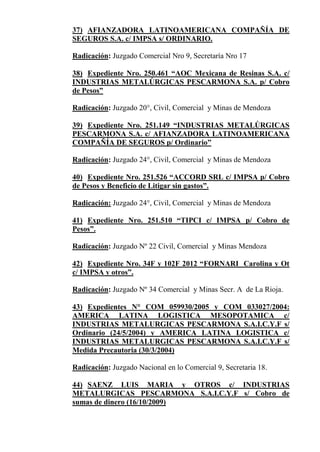 37) AFIANZADORA LATINOAMERICANA COMPAÑÍA DE
SEGUROS S.A. c/ IMPSA s/ ORDINARIO.
Radicación: Juzgado Comercial Nro 9, Secretaría Nro 17
38) Expediente Nro. 250.461 “AOC Mexicana de Resinas S.A. c/
INDUSTRIAS METALÚRGICAS PESCARMONA S.A. p/ Cobro
de Pesos”
Radicación: Juzgado 20°, Civil, Comercial y Minas de Mendoza
39) Expediente Nro. 251.149 “INDUSTRIAS METALÚRGICAS
PESCARMONA S.A. c/ AFIANZADORA LATINOAMERICANA
COMPAÑÍA DE SEGUROS p/ Ordinario”
Radicación: Juzgado 24°, Civil, Comercial y Minas de Mendoza
40) Expediente Nro. 251.526 “ACCORD SRL c/ IMPSA p/ Cobro
de Pesos y Beneficio de Litigar sin gastos”.
Radicación: Juzgado 24°, Civil, Comercial y Minas de Mendoza
41) Expediente Nro. 251.510 “TIPCI c/ IMPSA p/ Cobro de
Pesos”.
Radicación: Juzgado Nº 22 Civil, Comercial y Minas Mendoza
42) Expediente Nro. 34F y 102F 2012 “FORNARI Carolina y Ot
c/ IMPSA y otros”.
Radicación: Juzgado Nº 34 Comercial y Minas Secr. A de La Rioja.
43) Expedientes N° COM 059930/2005 y COM 033027/2004:
AMERICA LATINA LOGISTICA MESOPOTAMICA c/
INDUSTRIAS METALURGICAS PESCARMONA S.A.I.C.Y.F s/
Ordinario (24/5/2004) y AMERICA LATINA LOGISTICA c/
INDUSTRIAS METALURGICAS PESCARMONA S.A.I.C.Y.F s/
Medida Precautoria (30/3/2004)
Radicación: Juzgado Nacional en lo Comercial 9, Secretaria 18.
44) SAENZ LUIS MARIA y OTROS c/ INDUSTRIAS
METALURGICAS PESCARMONA S.A.I.C.Y.F s/ Cobro de
sumas de dinero (16/10/2009)
 