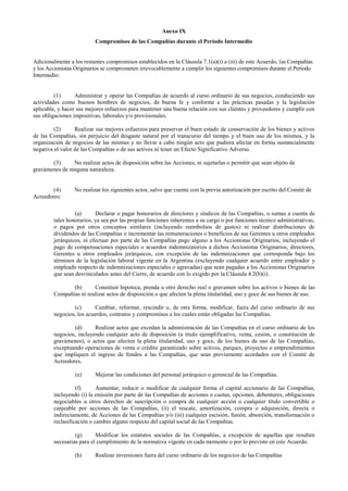 Anexo IX
Compromisos de las Compañías durante el Período Intermedio
Adicionalmente a los restantes compromisos establecidos en la Cláusula 7.1(a)(i) a (iii) de este Acuerdo, las Compañías
y los Accionistas Originarios se comprometen irrevocablemente a cumplir los siguientes compromisos durante el Período
Intermedio:
(1) Administrar y operar las Compañías de acuerdo al curso ordinario de sus negocios, conduciendo sus
actividades como buenos hombres de negocios, de buena fe y conforme a las prácticas pasadas y la legislación
aplicable, y hacer sus mejores esfuerzos para mantener una buena relación con sus clientes y proveedores y cumplir con
sus obligaciones impositivas, laborales y/o provisionales.
(2) Realizar sus mejores esfuerzos para preservar el buen estado de conservación de los bienes y activos
de las Compañías, sin perjuicio del desgaste natural por el transcurso del tiempo y el buen uso de los mismos, y la
organización de negocios de las mismas y no llevar a cabo ningún acto que pudiera afectar en forma sustancialmente
negativa el valor de las Compañías o de sus activos ni tener un Efecto Significativo Adverso.
(3) No realizar actos de disposición sobre las Acciones, ni sujetarlas o permitir que sean objeto de
gravámenes de ninguna naturaleza.
(4) No realizar los siguientes actos, salvo que cuente con la previa autorización por escrito del Comité de
Acreedores:
(a) Declarar o pagar honorarios de directores y síndicos de las Compañías, o sumas a cuenta de
tales honorarios, ya sea por las propias funciones inherentes a su cargo o por funciones técnico administrativas,
o pagos por otros conceptos similares (incluyendo reembolsos de gastos) ni realizar distribuciones de
dividendos de las Compañías o incrementar las remuneraciones o beneficios de sus Gerentes u otros empleados
jerárquicos, ni efectuar por parte de las Compañías pago alguno a los Accionistas Originarios, incluyendo el
pago de compensaciones especiales o acuerdos indemnizatorios a dichos Accionistas Originarios, directores,
Gerentes u otros empleados jerárquicos, con excepción de las indemnizaciones que corresponda bajo los
términos de la legislación laboral vigente en la Argentina (excluyendo cualquier acuerdo entre empleador y
empleado respecto de indemnizaciones especiales o agravadas) que sean pagadas a los Accionistas Originarios
que sean desvinculados antes del Cierre, de acuerdo con lo exigido por la Cláusula 4.2(b)(i).
(b) Constituir hipoteca, prenda u otro derecho real o gravamen sobre los activos o bienes de las
Compañías ni realizar actos de disposición o que afecten la plena titularidad, uso y goce de sus bienes de uso.
(c) Cambiar, reformar, rescindir o, de otra forma, modificar, fuera del curso ordinario de sus
negocios, los acuerdos, contratos y compromisos a los cuales están obligadas las Compañías.
(d) Realizar actos que excedan la administración de las Compañías en el curso ordinario de los
negocios, incluyendo cualquier acto de disposición (a título ejemplificativo, venta, cesión, o constitución de
gravámenes), o actos que afecten la plena titularidad, uso y goce, de los bienes de uso de las Compañías,
exceptuando operaciones de venta o crédito garantizado sobre activos, parques, proyectos o emprendimientos
que impliquen el ingreso de fondos a las Compañías, que sean previamente acordados con el Comité de
Acreedores.
(e) Mejorar las condiciones del personal jerárquico o gerencial de las Compañías.
(f) Aumentar, reducir o modificar de cualquier forma el capital accionario de las Compañías,
incluyendo (i) la emisión por parte de las Compañías de acciones o cuotas, opciones, debentures, obligaciones
negociables u otros derechos de suscripción o compra de cualquier acción o cualquier título convertible o
canjeable por acciones de las Compañías, (ii) el rescate, amortización, compra o adquisición, directa o
indirectamente, de Acciones de las Compañías y/o (iii) cualquier escisión, fusión, absorción, transformación o
reclasificación o cambio alguno respecto del capital social de las Compañías.
(g) Modificar los estatutos sociales de las Compañías, a excepción de aquellas que resulten
necesarias para el cumplimiento de la normativa vigente en cada momento o por lo previsto en este Acuerdo.
(h) Realizar inversiones fuera del curso ordinario de los negocios de las Compañías
 