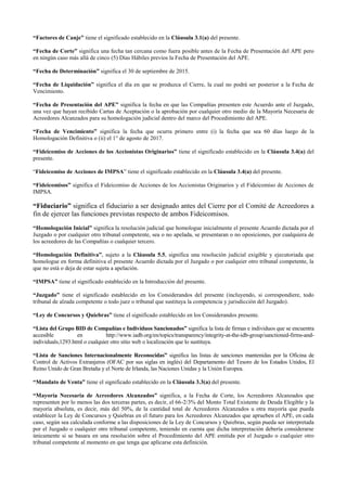 “Factores de Canje” tiene el significado establecido en la Cláusula 3.1(a) del presente.
“Fecha de Corte” significa una fecha tan cercana como fuera posible antes de la Fecha de Presentación del APE pero
en ningún caso más allá de cinco (5) Días Hábiles previos la Fecha de Presentación del APE.
“Fecha de Determinación” significa el 30 de septiembre de 2015.
“Fecha de Liquidación” significa el día en que se produzca el Cierre, la cual no podrá ser posterior a la Fecha de
Vencimiento.
“Fecha de Presentación del APE” significa la fecha en que las Compañías presenten este Acuerdo ante el Juzgado,
una vez que hayan recibido Cartas de Aceptación o la aprobación por cualquier otro medio de la Mayoría Necesaria de
Acreedores Alcanzados para su homologación judicial dentro del marco del Procedimiento del APE.
“Fecha de Vencimiento” significa la fecha que ocurra primero entre (i) la fecha que sea 60 días luego de la
Homologación Definitiva o (ii) el 1° de agosto de 2017.
“Fideicomiso de Acciones de los Accionistas Originarios” tiene el significado establecido en la Cláusula 3.4(a) del
presente.
“Fideicomiso de Acciones de IMPSA” tiene el significado establecido en la Cláusula 3.4(a) del presente.
“Fideicomisos” significa el Fideicomiso de Acciones de los Accionistas Originarios y el Fideicomiso de Acciones de
IMPSA.
“Fiduciario” significa el fiduciario a ser designado antes del Cierre por el Comité de Acreedores a
fin de ejercer las funciones previstas respecto de ambos Fideicomisos.
“Homologación Inicial” significa la resolución judicial que homologue inicialmente el presente Acuerdo dictada por el
Juzgado o por cualquier otro tribunal competente, sea o no apelada, se presentaran o no oposiciones, por cualquiera de
los acreedores de las Compañías o cualquier tercero.
“Homologación Definitiva”, sujeto a la Cláusula 5.5, significa una resolución judicial exigible y ejecutoriada que
homologue en forma definitiva el presente Acuerdo dictada por el Juzgado o por cualquier otro tribunal competente, la
que no está o deja de estar sujeta a apelación.
“IMPSA” tiene el significado establecido en la Introducción del presente.
“Juzgado” tiene el significado establecido en los Considerandos del presente (incluyendo, si correspondiere, todo
tribunal de alzada competente o todo juez o tribunal que sustituya la competencia y jurisdicción del Juzgado).
“Ley de Concursos y Quiebras” tiene el significado establecido en los Considerandos presente.
“Lista del Grupo BID de Compañías e Individuos Sancionados” significa la lista de firmas e individuos que se encuentra
accesible en http://www.iadb.org/en/topics/transparency/integrity-at-the-idb-group/sanctioned-firms-and-
individuals,1293.html o cualquier otro sitio web o localización que lo sustituya.
“Lista de Sanciones Internacionalmente Reconocidas” significa las listas de sanciones mantenidas por la Oficina de
Control de Activos Extranjeros (OFAC por sus siglas en inglés) del Departamento del Tesoro de los Estados Unidos, El
Reino Unido de Gran Bretaña y el Norte de Irlanda, las Naciones Unidas y la Unión Europea.
“Mandato de Venta” tiene el significado establecido en la Cláusula 3.3(a) del presente.
“Mayoría Necesaria de Acreedores Alcanzados” significa, a la Fecha de Corte, los Acreedores Alcanzados que
representen por lo menos las dos terceras partes, es decir, el 66-2/3% del Monto Total Existente de Deuda Elegible y la
mayoría absoluta, es decir, más del 50%, de la cantidad total de Acreedores Alcanzados u otra mayoría que pueda
establecer la Ley de Concursos y Quiebras en el futuro para los Acreedores Alcanzados que aprueben el APE, en cada
caso, según sea calculada conforme a las disposiciones de la Ley de Concursos y Quiebras, según pueda ser interpretada
por el Juzgado o cualquier otro tribunal competente, teniendo en cuenta que dicha interpretación debería considerarse
únicamente si se basara en una resolución sobre el Procedimiento del APE emitida por el Juzgado o cualquier otro
tribunal competente al momento en que tenga que aplicarse esta definición.
 