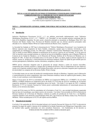 Página 6
El informe de fecha 10 de noviembre de 2016 se extiende en documento aparte.
DELOITTE CUYO S.A.
MARCELO N. LOMBARDO (SOCIO)
Contador Público (U.B.A.)
C.P.C.E. de Mendoza
Matrícula 7649
INDUSTRIAS METALÚRGICAS PESCARMONA S.A.I.C.Y F.
NOTAS A LOS ESTADOS FINANCIEROS INTERMEDIOS CONSOLIDADOS CONDENSADOS
CORRESPONDIENTES AL PERÍODO DE NUEVE MESES FINALIZADO
EL 30 DE SEPTIEMBRE DE 2016
(Presentadas en forma comparativa – Nota 2.1)
(Las cifras en pesos argentinos se presentan en miles)
NOTA 1 – INFORMACIÓN GENERAL SOBRE INDUSTRIAS METALÚRGICAS PESCARMONA S.A.I.C.
Y F.
a) Introducción
Industrias Metalúrgicas Pescarmona S.A.I.C. y F. (en adelante mencionada indistintamente como “Industrias
Metalúrgicas Pescarmona S.A.I.C. y F.”, “IMPSA” o la “Sociedad”) es una sociedad anónima constituida bajo las
leyes de la República Argentina. Su sede social y domicilio principal se encuentran en Rodríguez Peña 2451, San
Francisco del Monte, Godoy Cruz, Provincia de Mendoza mientras que sus oficinas ejecutivas principales están
ubicadas en Av. Eduardo Madero 940 de la Ciudad Autónoma de Buenos Aires, Argentina.
La Sociedad fue fundada en 1907 bajo la denominación de “Talleres Metalúrgicos Pescarmona” con el propósito de
fabricar repuestos para maquinaria de hierro fundido, compuertas, equipos para la industria vitivinícola y otros
componentes de metalúrgica liviana. En 1946 pasó a llamarse Construcciones Metalúrgicas Pescarmona S.R.L. En
1965 se fundó la actual IMPSA mediante la transferencia de los activos y pasivos de esa sociedad. El 16 de junio de
1965 se inscribió como sociedad anónima en virtud de las leyes de la República Argentina, ante el Registro Público de
Comercio de la Ciudad de Mendoza y en la Dirección de Personas Jurídicas de la Provincia de Mendoza con el
Registro N° 488. El plazo de la Sociedad vence el 16 de junio de 2064 y su objeto, según el artículo segundo de su
estatuto, incluye la producción y comercialización de estructuras metálicas, bienes de capital de gran tamaño para los
sectores petroquímicos, hidráulicos, nuclear, electrónica, energética y obras civiles.
IMPSA provee soluciones integrales para la generación de energía eléctrica a partir de recursos renovables,
componentes para centrales nucleares y equipos para la industria de proceso. Para el cumplimiento de estos objetivos,
cuenta con la siguiente unidad de negocio de Energías Renovables, que provee soluciones integrales para la generación
de electricidad y se compone de las divisiones Hydro, Wind y Energy.
La Sociedad cuenta con un centro de producción estratégicamente ubicado en Mendoza, Argentina, para la fabricación
y comercialización de ciertos componentes, tales como estructuras metálicas, bienes de capital de gran tamaño y obras
civiles, lo cual constituye su actividad principal.
Hasta el 28 de marzo de 2014 la controladora de IMPSA era Corporación IMPSA S.A. (“CORIM”). En esa fecha
IMPSA y CORIM celebraron un compromiso previo de fusión. El 23 de junio de 2014 las Asambleas de Accionistas
respectivas aprobaron el mencionado compromiso previo de fusión. Con fecha 21 de agosto de 2015 y mediante
Resolución 17.773 la Comisión Nacional de Valores prestó conformidad administrativa al mencionado proceso de
fusión y en los términos descritptos.
A partir del 28 de marzo de 2014 la controladora de la Sociedad es Venti S.A., una sociedad inicialmente organizada
bajo las leyes de Luxemburgo, cuyo objeto social es de inversión. Con fecha 12 de noviembre de 2014 la Dirección de
Personas Jurídicas de la Provincia de Mendoza conformó el cambio de jurisdicción de Venti S.A. a la República
Argentina fijándose como domicilio social Rodríguez Peña 2451, San Francisco del Monte, Godoy Cruz, Provincia de
Mendoza. Dicha sociedad posee el 93.53% del capital social de IMPSA.
b) Situación de la Sociedad
Con fecha 15 de septiembre de 2014 la Sociedad informó a la Comisión Nacional de Valores (la “CNV”) la decisión de
posponer los pagos de capital e intereses de la totalidad de las deudas financieras por Obligaciones Negociables como
así también todas aquellas mantenidas con otros acreedores financieros. Los fundamentos de tal decisión se
 
