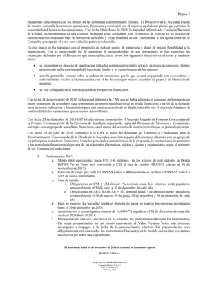 Página 7
El informe de fecha 10 de noviembre de 2016 se extiende en documento aparte.
DELOITTE CUYO S.A.
MARCELO N. LOMBARDO (SOCIO)
Contador Público (U.B.A.)
C.P.C.E. de Mendoza
Matrícula 7649
encuentran relacionados con los atrasos en las cobranzas a determinados clientes. El Directorio de la Sociedad evalúa
de manera sostenida la situación operacional, financiera y comercial con el objetivo de elaborar planes que permitan la
sustentabilidad futura de las operaciones. Con fecha 10 de Junio de 2015, la Sociedad informó a la Comisión Nacional
de Valores los lineamientos de una eventual propuesta a sus acreedores, con el objetivo de avanzar en un proceso de
reestructuración ordenado bajo la normativa aplicable y cuya finalidad es dar continuidad a las operaciones de la
Compañía y recuperar el valor para todas las partes involucradas.
En ese marco se ha trabajado con el propósito de reducir gastos de estructura y dotar de mayor flexibilidad a la
organización. Con el mencionado fin de garantizar la sustentabilidad de sus operaciones se han cumplido las
estrategias definidas por el Directorio que contemplan, entre otros, los siguientes objetivos en el corto y mediano
plazo:
• se encuentran en proceso de reactivación todos los contratos principales a través de negociaciones con clientes
permitiendo así la continuidad del ingreso de fondos y el cumplimiento de los mismos;
• esto ha permitido avanzar sobre la cadena de suministro, por lo que se está negociando con proveedores y
subcontratistas locales e internacionales con el fin de conseguir nuevos acuerdos de pagos y de liberación de
material;
• se está trabajando en la restructuración de los pasivos financieros.
Con fecha 11 de noviembre de 2015, la Sociedad informó a la CNV que se había obtenido el consenso preliminar de un
grupo importante de acreedores (que representan un monto significativo de su deuda financiera) a través de la firma de
unos términos indicativos y lineamientos para una reestructuración de su deuda, todo ello con el objeto de fortalecer la
continuidad de las operaciones que se vienen desarrollando.
Con fecha 23 de diciembre de 2015 IMPSA efectuó una presentación el Segundo Juzgado de Procesos Concursales de
la Primera Circunscripción de la Provincia de Mendoza, adjuntando copia del Resumen de Términos y Condiciones
suscripto con un grupo de acreedores financieros, en el marco del acuerdo de reestructuración que se pretende alcanzar.
Con fecha 20 de julio de 2016, comunicó a la CNV el texto del Resumen de Términos y Condiciones para la
Reestructuración Consensuada de la Deuda de la Sociedad, suscripto a partir del consenso obtenido con un grupo de
los principales acreedores financieros. Entre las principales características de la propuesta, la reestructuración permitirá
a los acreedores financieros elegir una de las siguientes alternativas sujetos a ajustes y asignaciones según el resumen
de los Términos y Condiciones:
I. “Instrumentos Par”:
a. Monto total equivalente: hasta US$ 146 millones (a los efectos de este cálculo, la Deuda
IMPSA Par en Pesos será convertida a US$ al tipo de cambio ARS/US$ vigente al 30 de
septiembre de 2015).
b. Relación de canje: por cada 1 US$/US$ linked o ARS existente se recibirá 1 US$/US$ linked o
ARS de nuevo instrumento.
c. Tasa de interés:
i. Obligaciones en US$ y US$ linked: 1% nominal anual. Los intereses serán pagaderos
semestralmente el 30 de junio y 30 de diciembre de cada año.
ii. Obligaciones en ARS: BADLAR + 1% nominal anual. Los intereses serán pagaderos
trimestralmente el 30 de marzo, 30 de junio, 30 de setiembre y 30 de diciembre de cada
año.
d. Pago en especie: La Sociedad tendrá el derecho de pagar en especie los intereses devengados
hasta el 30 de diciembre de 2016.
e. Amortización: 6 cuotas iguales anuales de 16,66667% pagaderas el 30 de diciembre de cada año
desde el 2026 hasta el 2031.
f. Precancelación: una vez cancelados en su totalidad los Instrumentos Discount los Instrumentos
Par serán precancelables en un monto equivalente al Valor Presente Neto, más intereses
devengados e impagos a la fecha de la precancelación efectiva. Tal precancelación será
obligatoria una vez cancelados los Instrumentos Discount y en la medida que existan excedentes
de efectivo por sobre una caja mínima.
 