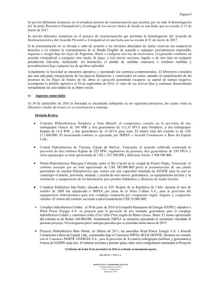 Página 9
El informe de fecha 10 de noviembre de 2016 se extiende en documento aparte.
DELOITTE CUYO S.A.
MARCELO N. LOMBARDO (SOCIO)
Contador Público (U.B.A.)
C.P.C.E. de Mendoza
Matrícula 7649
Se prevén diferentes instancias en el complejo proceso de reestructuración que permita, por un lado la homologación
del Acuerdo Preventivo Extrajudicial y la entrega de los nuevos títulos de deuda en una fecha que no exceda el 31 de
marzo de 2017.
Se prevén diferentes instancias en el proceso de reestructuración que permitan la homologación del Acuerdo de
Reestructuración y del Acuerdo Preventivo Extrajudicial en una fecha que no exceda el 31 de marzo de 2017.
Si la restructuración no es llevada a cabo de acuerdo a los términos descriptos las partes reservan sus respectivos
derechos a (i) intentar la restructuración de la Deuda Elegible de acuerdo a cualquier procedimiento disponible,
esquema o arreglo bajo las leyes de Argentina, Brasil o cualquier otra ley de insolvencia; (ii) proceder conforme un
acuerdo extrajudicial o cualquier otro medio de pago; o (iii) iniciar acciones, legales o de otro tipo en cualquier
jurisdicción relevante, incluyendo, sin limitación, el pedido de medidas cautelares o similares medidas y
procedimientos bajo cualquier ley de quiebras aplicable.
Actualmente la Sociedad se encuentra operativa y ejecutando los contratos comprometidos. El Directorio considera
que una adecuada renegociación de los pasivos financieros y comerciales en curso, sumado al cumplimiento de las
premisas de los flujos de fondos de las obras en ejecución permitirán recuperar su capital de trabajo negativo,
recomponer la pérdida operativa al 30 de septiembre de 2016, el valor de sus activos fijos y continuar desarrollando
normalmente las actividades de su objeto social.
c) Aspectos comerciales
Al 30 de septiembre de 2016 la Sociedad se encontraba trabajando en los siguientes proyectos, los cuales están en
diferentes estados de avance en su construcción y montaje:
División Hydro.
• Centrales Hidroeléctricas Simplicio y Anta (Brasil): el compromiso consiste en la provisión de tres
turbogrupos Francis de 104 MW y tres generadores de 113,33 MVA para Simplicio, y dos turbogrupos
Kaplan de 14,4 MW, y dos generadores de 16 MVA para Anta. El monto total del contrato es de US$
211.600.000. El mencionado contrato es ejecutado por IMPSA e Inverall Construcoes e Bens do Capital
Ltda.;
• Central Hidroeléctrica de Tocoma, Estado de Bolívar, Venezuela: el acuerdo celebrado contempla la
provisión de diez turbinas Kaplan de 223 MW, reguladores de potencia, diez generadores de 230 MVA y
otros equipos por un total aproximado de US$ 1.265.500.000 y Bolívares fuertes 1.994.300.000;
• Planta Hidroeléctrica Macagua I ubicada sobre el Río Caroní en la ciudad de Puerto Ordaz, Venezuela: el
contrato suscripto por un total aproximado de US$ 383.000.000 prevé la reconstrucción de una planta
generadora de energía hidroeléctrica que cuenta con una capacidad instalada de 462MW para lo cual se
contempla el diseño, provisión, montaje y prueba de seis nuevos generadores, su equipamiento auxiliar y la
instalación y equipamiento de los laboratorios para pruebas hidráulicas y eléctricas de media tensión;
• Complejo Hidráulico San Pedro, ubicado en la XIV Región de la República de Chile: durante el mes de
octubre de 2009 fue adjudicado a IMPSA por parte de la firma Colbun S.A., para la provisión del
equipamiento hidromecánico para este complejo compuesto por compuertas vagón, ataguías y compuertas
radiales. El monto del contrato asciende a aproximadamente US$ 23.000.000;
• Complejo hidroeléctrico Colíder: el 30 de junio de 2010 la Compañía Paranaense de Energía (COPEL) adjudicó a
Wind Power Energía S.A. un proyecto para la provisión de tres unidades generadoras para el complejo
hidroeléctrico Colíder a construirse sobre el río Teles Pires, región de Matto Grosso, Brasil. El monto aproximado
del contrato es de Reales 160.000.000. Actualmente IMPSA se encuentra ejecutando el suministro vinculado al
presente proyecto. El cronograma prevé entregas parciales que se extienden hasta marzo de 2017;
• Proyecto Hidroeléctrico Belo Monte: en febrero de 2011, las asociadas Wind Power Energía S.A. e Inverall
Construcões e Bens de Capital Ltda., constituidas bajo el Consorcio IMPSA BELO MONTE, firmaron un contrato
con el Consorcio NORTE ENERGIA S.A., para la provisión de 4 (cuatro) turbogrupos (turbinas y generadores)
Francis de 620MW cada uno, 18 tuberías forzadas y puentes grúas, entre otros componentes destinados al Proyecto
 