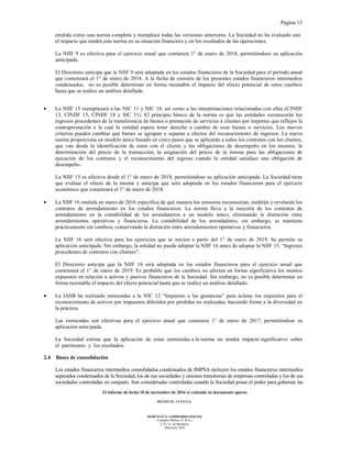 Página 13
El informe de fecha 10 de noviembre de 2016 se extiende en documento aparte.
DELOITTE CUYO S.A.
MARCELO N. LOMBARDO (SOCIO)
Contador Público (U.B.A.)
C.P.C.E. de Mendoza
Matrícula 7649
emitida como una norma completa y reemplaza todas las versiones anteriores. La Sociedad no ha evaluado aún
el impacto que tendrá esta norma en su situación financiera y en los resultados de las operaciones.
La NIIF 9 es efectiva para el ejercicio anual que comienza 1° de enero de 2018, permitiéndose su aplicación
anticipada.
El Directorio anticipa que la NIIF 9 será adoptada en los estados financieros de la Sociedad para el período anual
que comenzará el 1° de enero de 2018. A la fecha de emisión de los presentes estados financieros intermedios
condensados, no es posible determinar en forma razonable el impacto del efecto potencial de estos cambios
hasta que se realice un análisis detallado.
• La NIIF 15 reemplazará a las NIC 11 y NIC 18, así como a las interpretaciones relacionadas con ellas (CINIIF
13, CINIIF 15, CINIIF 18 y SIC 31). El principio básico de la norma es que las entidades reconocerán los
ingresos procedentes de la transferencia de bienes o prestación de servicios a clientes por importes que reflejen la
contraprestación a la cual la entidad espera tener derecho a cambio de esos bienes o servicios. Los nuevos
criterios pueden cambiar qué bienes se agrupan o separan a efectos del reconocimiento de ingresos. La nueva
norma proporciona un modelo único basado en cinco pasos que se aplicarán a todos los contratos con los clientes,
que van desde la identificación de estos con el cliente y las obligaciones de desempeño en los mismos, la
determinación del precio de la transacción, la asignación del precio de la misma para las obligaciones de
ejecución de los contratos y el reconocimiento del ingreso cuando la entidad satisface una obligación de
desempeño.
La NIIF 15 es efectiva desde el 1° de enero de 2018, permitiéndose su aplicación anticipada. La Sociedad tiene
que evaluar el efecto de la misma y anticipa que será adoptada en los estados financieros para el ejercicio
económico que comenzará el 1° de enero de 2018.
• La NIIF 16 emitida en enero de 2016 especifica de qué manera los emisores reconocerán, medirán y revelarán los
contratos de arrendamiento en los estados financieros. La norma lleva a la mayoría de los contratos de
arrendamiento en la contabilidad de los arrendatarios a un modelo único, eliminando la distinción entre
arrendamientos operativos y financieros. La contabilidad de los arrendadores, sin embargo, se mantiene
prácticamente sin cambios, conservando la distinción entre arrendamientos operativos y financieros.
La NIIF 16 será efectiva para los ejercicios que se inicien a partir del 1° de enero de 2019. Se permite su
aplicación anticipada. Sin embargo, la entidad no puede adoptar la NIIF 16 antes de adoptar la NIIF 15, “Ingresos
procedentes de contratos con clientes”.
El Directorio anticipa que la NIIF 16 será adoptada en los estados financieros para el ejercicio anual que
comenzará el 1° de enero de 2019. Es probable que los cambios no afecten en forma significativa los montos
expuestos en relación a activos y pasivos financieros de la Sociedad. Sin embargo, no es posible determinar en
forma razonable el impacto del efecto potencial hasta que se realice un análisis detallado.
• La IASB ha realizado enmiendas a la NIC 12 “Impuesto a las ganancias” para aclarar los requisitos para el
reconocimiento de activos por impuestos diferidos por pérdidas no realizadas, haciendo frente a la diversidad en
la práctica.
Las enmiendas son efectivas para el ejercicio anual que comienza 1° de enero de 2017, permitiéndose su
aplicación anticipada.
La Sociedad estima que la aplicación de estas enmiendas a la norma no tendrá impacto significativo sobre
el patrimonio y los resultados.
2.4 Bases de consolidación
Los estados financieros intermedios consolidados condensados de IMPSA incluyen los estados financieros intermedios
separados condensados de la Sociedad, los de sus sociedades y uniones transitorias de empresas controladas y los de sus
sociedades controladas en conjunto. Son consideradas controladas cuando la Sociedad posee el poder para gobernar las
 
