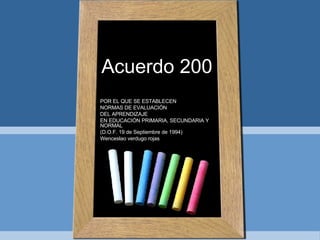 Acuerdo 200 POR EL QUE SE ESTABLECEN  NORMAS DE EVALUACIÓN DEL APRENDIZAJE EN EDUCACIÓN PRIMARIA, SECUNDARIA Y NORMAL (D.O.F. 19 de Septiembre de 1994)  Wenceslao verdugo rojas 