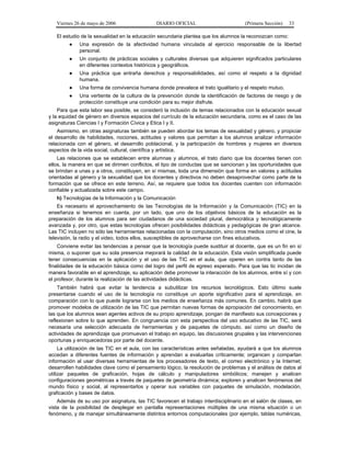 Viernes 26 de mayo de 2006

DIARIO OFICIAL

(Primera Sección)

33

El estudio de la sexualidad en la educación secundaria plantea que los alumnos la reconozcan como:
●

Una expresión de la afectividad humana vinculada al ejercicio responsable de la libertad
personal.

●

Un conjunto de prácticas sociales y culturales diversas que adquieren significados particulares
en diferentes contextos históricos y geográficos.

●

Una práctica que entraña derechos y responsabilidades, así como el respeto a la dignidad
humana.

●

Una forma de convivencia humana donde prevalece el trato igualitario y el respeto mutuo.

●

Una vertiente de la cultura de la prevención donde la identificación de factores de riesgo y de
protección constituye una condición para su mejor disfrute.

Para que esta labor sea posible, se consideró la inclusión de temas relacionados con la educación sexual
y la equidad de género en diversos espacios del currículo de la educación secundaria, como es el caso de las
asignaturas Ciencias I y Formación Cívica y Etica I y II.
Asimismo, en otras asignaturas también se pueden abordar los temas de sexualidad y género, y propiciar
el desarrollo de habilidades, nociones, actitudes y valores que permitan a los alumnos analizar información
relacionada con el género, el desarrollo poblacional, y la participación de hombres y mujeres en diversos
aspectos de la vida social, cultural, científica y artística.
Las relaciones que se establecen entre alumnas y alumnos, el trato diario que los docentes tienen con
ellos, la manera en que se dirimen conflictos, el tipo de conductas que se sancionan y las oportunidades que
se brindan a unas y a otros, constituyen, en sí mismas, toda una dimensión que forma en valores y actitudes
orientadas al género y la sexualidad que los docentes y directivos no deben desaprovechar como parte de la
formación que se ofrece en este terreno. Así, se requiere que todos los docentes cuenten con información
confiable y actualizada sobre este campo.
h) Tecnologías de la Información y la Comunicación
Es necesario el aprovechamiento de las Tecnologías de la Información y la Comunicación (TIC) en la
enseñanza si tenemos en cuenta, por un lado, que uno de los objetivos básicos de la educación es la
preparación de los alumnos para ser ciudadanos de una sociedad plural, democrática y tecnológicamente
avanzada y, por otro, que estas tecnologías ofrecen posibilidades didácticas y pedagógicas de gran alcance.
Las TIC incluyen no sólo las herramientas relacionadas con la computación, sino otros medios como el cine, la
televisión, la radio y el video, todos ellos, susceptibles de aprovecharse con fines educativos.
Conviene evitar las tendencias a pensar que la tecnología puede sustituir al docente, que es un fin en sí
misma, o suponer que su sola presencia mejorará la calidad de la educación. Esta visión simplificada puede
tener consecuencias en la aplicación y el uso de las TIC en el aula, que operen en contra tanto de las
finalidades de la educación básica como del logro del perfil de egreso esperado. Para que las tic incidan de
manera favorable en el aprendizaje, su aplicación debe promover la interacción de los alumnos, entre sí y con
el profesor, durante la realización de las actividades didácticas.
También habrá que evitar la tendencia a subutilizar los recursos tecnológicos. Esto último suele
presentarse cuando el uso de la tecnología no constituye un aporte significativo para el aprendizaje, en
comparación con lo que puede lograrse con los medios de enseñanza más comunes. En cambio, habrá que
promover modelos de utilización de las TIC que permitan nuevas formas de apropiación del conocimiento, en
las que los alumnos sean agentes activos de su propio aprendizaje, pongan de manifiesto sus concepciones y
reflexionen sobre lo que aprenden. En congruencia con esta perspectiva del uso educativo de las TIC, será
necesaria una selección adecuada de herramientas y de paquetes de cómputo, así como un diseño de
actividades de aprendizaje que promuevan el trabajo en equipo, las discusiones grupales y las intervenciones
oportunas y enriquecedoras por parte del docente.
La utilización de las TIC en el aula, con las características antes señaladas, ayudará a que los alumnos
accedan a diferentes fuentes de información y aprendan a evaluarlas críticamente; organicen y compartan
información al usar diversas herramientas de los procesadores de texto, el correo electrónico y la Internet;
desarrollen habilidades clave como el pensamiento lógico, la resolución de problemas y el análisis de datos al
utilizar paquetes de graficación, hojas de cálculo y manipuladores simbólicos; manejen y analicen
configuraciones geométricas a través de paquetes de geometría dinámica; exploren y analicen fenómenos del
mundo físico y social, al representarlos y operar sus variables con paquetes de simulación, modelación,
graficación y bases de datos.
Además de su uso por asignatura, las TIC favorecen el trabajo interdisciplinario en el salón de clases, en
vista de la posibilidad de desplegar en pantalla representaciones múltiples de una misma situación o un
fenómeno, y de manejar simultáneamente distintos entornos computacionales (por ejemplo, tablas numéricas,

 