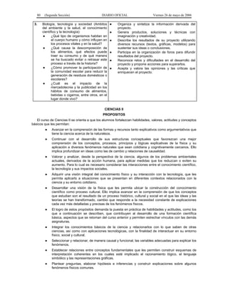 80
3.

(Segunda Sección)

DIARIO OFICIAL

Biología, tecnología y sociedad (Ambitos
del ambiente y la salud, el conocimiento
científico y la tecnología):
●
¿Qué tipo de organismos habitan en
el cuerpo humano y cómo influyen en
los procesos vitales y en la salud?
●
¿Qué causa la descomposición de
los alimentos, qué efectos puede
traer su consumo y de qué manera
se ha buscado evitar o retrasar este
proceso a través de la historia?
●
¿Cómo promover la participación de
la comunidad escolar para reducir la
generación de residuos domésticos o
escolares?
●
¿Cuál es el impacto de la
mercadotecnia y la publicidad en los
hábitos de consumo de alimentos,
bebidas o cigarros, entre otros, en el
lugar donde vivo?

●
●
●
●
●
●

Viernes 26 de mayo de 2006

Organiza y sintetiza la información derivada del
proyecto.
Genera productos, soluciones y técnicas con
imaginación y creatividad.
Describe los resultados de su proyecto utilizando
diversos recursos (textos, gráficas, modelos) para
sustentar sus ideas o conclusiones.
Participa en la organización de foros para difundir
resultados del proyecto.
Reconoce retos y dificultades en el desarrollo del
proyecto y propone acciones para superarlos.
Acepta y valora las opiniones y las críticas que
enriquecen el proyecto.

CIENCIAS II
PROPOSITOS
El curso de Ciencias II se orienta a que los alumnos fortalezcan habilidades, valores, actitudes y conceptos
básicos que les permitan:
●

Avanzar en la comprensión de las formas y recursos tanto explicativos como argumentativos que
tiene la ciencia acerca de la naturaleza.

●

Continuar con el desarrollo de sus estructuras conceptuales que favorezcan una mejor
comprensión de los conceptos, procesos, principios y lógicas explicativas de la física y su
aplicación a diversos fenómenos naturales que sean cotidiana y cognitivamente cercanos. Ello
implica profundizar en ideas como las de cambio y relaciones de causalidad.

●

Valorar y analizar, desde la perspectiva de la ciencia, algunos de los problemas ambientales
actuales, derivados de la acción humana, para aplicar medidas que los reduzcan o eviten su
aumento. Para lo cual es necesario considerar las interacciones entre el conocimiento científico,
la tecnología y sus impactos sociales.

●

Adquirir una visión integral del conocimiento físico y su interacción con la tecnología, que les
permita aplicarlo a situaciones que se presentan en diferentes contextos relacionados con la
ciencia y su entorno cotidiano.

●

Desarrollar una visión de la física que les permita ubicar la construcción del conocimiento
científico como proceso cultural. Ello implica avanzar en la comprensión de que los conceptos
que estudian son el resultado de un proceso histórico, cultural y social en el que las ideas y las
teorías se han transformado, cambio que responde a la necesidad constante de explicaciones
cada vez más detalladas y precisas de los fenómenos físicos.

●

El logro de estos propósitos demanda la puesta en práctica de habilidades y actitudes, como los
que a continuación se describen, que contribuyen al desarrollo de una formación científica
básica, aspectos que se retoman del curso anterior y permiten estrechar vínculos con las demás
asignaturas.

●

Integrar los conocimientos básicos de la ciencia y relacionarlos con lo que saben de otras
ciencias, así como con aplicaciones tecnológicas, con la finalidad de interactuar en su entorno
físico, social y cultural.

●

Seleccionar y relacionar, de manera causal y funcional, las variables adecuadas para explicar los
fenómenos.

●

Establecer relaciones entre conceptos fundamentales que les permiten construir esquemas de
interpretación coherentes en los cuales esté implicado el razonamiento lógico, el lenguaje
simbólico y las representaciones gráficas.

●

Plantear preguntas, elaborar hipótesis e inferencias y construir explicaciones sobre algunos
fenómenos físicos comunes.

 