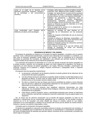 Viernes 26 de mayo de 2006

DIARIO OFICIAL

¿Cuál es el papel de la Química en ●
diferentes expresiones artísticas? (Ambitos
de la tecnología y del conocimiento ●
científico).
●

●
●
¿Qué combustible usar? (Ambitos
ambiente y la salud y de la tecnología).

del ●
●
●
●
●

(Segunda Sección)

103

Investiga y aplica algunos criterios de belleza (simetría,
proporción, color, elegancia) entre cristales y modelos.
Investiga, con apoyo de las tic acerca de los procesos
de elaboración de tintes y colorantes empleados por
diversas culturas, así como sus impactos ambientales.
Establece las semejanzas y diferencias entre la
actividad científica y la artística (imaginación,
perseverancia, creatividad, innovación, valoración
social del trabajo, dominio de técnicas, entre otras).
Aprecia la influencia de algunos materiales en el arte
tradicional y contemporáneo.
Valora el papel de la química en la preservación y
recuperación de obras de arte.
Relaciona la cantidad de calor liberado en la
combustión de un hidrocarburo con los productos
finales.
Analiza los impactos ambientales del uso de diversos
combustibles.
Contrasta la eficacia de diferentes combustibles y el
impacto en el ambiente, utiliza dicha información para
seleccionar el combustible más adecuado.
Expresa en lenguaje químico las reacciones químicas
involucradas en la combustión.
Valora diversas formas en la que las culturas han
resuelto la necesidad de contar con recursos
energéticos aprovechables.

GEOGRAFIA DE MEXICO Y DEL MUNDO
El programa de geografía se sustenta en el concepto de espacio geográfico, concebido como el espacio
percibido, vivido, continuamente transformado, producto de la interacción de la sociedad y su ambiente, y no
sólo como el escenario geográfico donde habita el ser humano. Para su enseñanza en la educación
secundaria se presentan los conceptos, las habilidades y las actitudes que permiten abordar de manera
integral el análisis de las relaciones de los elementos geográficos.
Los contenidos del programa se desarrollan en un curso que aborda el estudio del espacio geográfico en
la escala mundial y nacional, con el propósito de lograr una visión integral de la asignatura. Los temas se
organizaron en cinco bloques: El espacio geográfico y los mapas, Recursos naturales y preservación del
ambiente, Dinámica de la población y riesgos, Espacios económicos y desigualdad social, y Espacios
culturales y políticos.
El programa tiene las siguientes características:
● La secuencia y articulación de los bloques propician el estudio gradual de las relaciones de los
componentes del espacio geográfico.
● Los dos primeros temas de cada bloque se abordan desde el ámbito mundial relacionados con la
geografía de México. El tercer tema se define desde la perspectiva de aplicación de los dos
primeros temas en las escalas nacional, estatal y local.
● Se indica un estudio de caso por bloque que brinda la posibilidad de analizar un tema relevante
para los alumnos o aplicar los conocimientos adquiridos en una situación o problema concreto
relacionado con el medio local, el estado o el país.
● Algunos contenidos son propicios para establecer relaciones transversales con otras
asignaturas, con el propósito de abordar temas biológicos, históricos y éticos, entre otros, desde
la perspectiva de la geografía.
● Cada bloque contiene propósitos, temas y aprendizajes esperados para orientar el tratamiento
de los contenidos, esto permite a profesores y alumnos comprender lo que se espera lograr en la
asignatura.
Así, se busca que los alumnos comprendan que el estudio del espacio geográfico se basa en las
relaciones e interacciones de los componentes geográficos que lo conforman, en las escalas mundial y
nacional con el fin de consolidar una visión integral que incluya el contexto cultural en que habitan,
profundicen en el nivel explicativo y analítico de los sucesos del mundo que les afectan de manera directa o
indirecta, y asuman una posición responsable y crítica.
Conceptos para la comprensión del espacio geográfico
El estudio de la geografía en educación secundaria involucra el manejo y la comprensión de conceptos, el
desarrollo de habilidades para el tratamiento de información, la representación e interpretación cartográfica,
así como el fortalecimiento de actitudes que permitan adquirir conciencia de los componentes y procesos que
tienen lugar en el espacio.

 