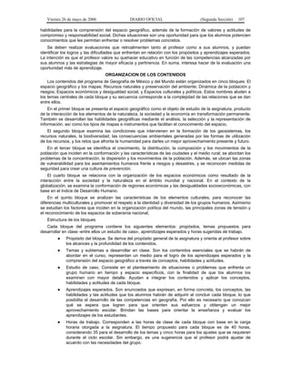 Viernes 26 de mayo de 2006

DIARIO OFICIAL

(Segunda Sección)

107

habilidades para la comprensión del espacio geográfico, además de la formación de valores y actitudes de
compromiso y responsabilidad social. Dichas situaciones son una oportunidad para que los alumnos potencien
conocimientos que les permitan enfrentar o resolver problemas concretos.
Se deben realizar evaluaciones que retroalimenten tanto al profesor como a sus alumnos, y puedan
identificar los logros y las dificultades que enfrentan en relación con los propósitos y aprendizajes esperados.
La intención es que el profesor valore su quehacer educativo en función de las competencias alcanzadas por
sus alumnos y las estrategias de mayor eficacia y pertinencia. En suma, interesa hacer de la evaluación una
oportunidad más de aprendizaje.
ORGANIZACION DE LOS CONTENIDOS
Los contenidos del programa de Geografía de México y del Mundo están organizados en cinco bloques: El
espacio geográfico y los mapas; Recursos naturales y preservación del ambiente; Dinámica de la población y
riesgos; Espacios económicos y desigualdad social, y Espacios culturales y políticos. Estos nombres aluden a
los temas centrales de cada bloque y su secuencia corresponde a la complejidad de las relaciones que se dan
entre ellos.
En el primer bloque se presenta el espacio geográfico como el objeto de estudio de la asignatura, producto
de la interacción de los elementos de la naturaleza, la sociedad y la economía en transformación permanente.
También se desarrollan las habilidades geográficas mediante el análisis, la selección y la representación de
información, así como los tipos de mapas e instrumentos que facilitan el conocimiento del espacio.
El segundo bloque examina las condiciones que intervienen en la formación de los geosistemas, los
recursos naturales, la biodiversidad, las consecuencias ambientales generadas por las formas de utilización
de los recursos, y los retos que afronta la humanidad para darles un mejor aprovechamiento presente y futuro.
En el tercer bloque se identifica el crecimiento, la distribución, la composición y los movimientos de la
población que inciden en la conformación y las características de las ciudades y el medio rural; se abordan los
problemas de la concentración, la dispersión y los movimientos de la población. Además, se ubican las zonas
de vulnerabilidad para los asentamientos humanos frente a riesgos y desastres, y se reconocen medidas de
seguridad para crear una cultura de prevención.
El cuarto bloque se relaciona con la organización de los espacios económicos como resultado de la
interacción entre la sociedad y la naturaleza en el ámbito mundial y nacional. En el contexto de la
globalización, se examina la conformación de regiones económicas y las desigualdades socioeconómicas, con
base en el Indice de Desarrollo Humano.
En el quinto bloque se analizan las características de los elementos culturales, para reconocer las
diferencias multiculturales y promover el respeto a la identidad y diversidad de los grupos humanos. Asimismo
se estudian los factores que inciden en la organización política del mundo, las principales zonas de tensión y
el reconocimiento de los espacios de soberanía nacional.
Estructura de los bloques
Cada bloque del programa contiene los siguientes elementos: propósitos, temas propuestos para
desarrollar en clase -entre ellos un estudio de caso-, aprendizajes esperados y horas sugeridas de trabajo.
●

Propósito del bloque. Se deriva del propósito general de la asignatura y orienta al profesor sobre
los alcances y la profundidad de los contenidos.

●

Temas y subtemas a desarrollar en clase. Son los contenidos esenciales que se habrán de
abordar en el curso, representan un medio para el logro de los aprendizajes esperados y la
comprensión del espacio geográfico a través de conceptos, habilidades y actitudes.

●

Estudio de caso. Consiste en el planteamiento de situaciones o problemas que enfrenta un
grupo humano en tiempo y espacio específicos, con la finalidad de que los alumnos los
examinen con mayor detalle. Ayudan a integrar los contenidos y aplicar los conceptos,
habilidades y actitudes de cada bloque.

●

Aprendizajes esperados. Son enunciados que expresan, en forma concreta, los conceptos, las
habilidades y las actitudes que los alumnos habrán de adquirir al concluir cada bloque, lo que
posibilita el desarrollo de las competencias en geografía. Por ello es necesario que conozcan
qué se espera que logren para que orienten sus esfuerzos y obtengan un mejor
aprovechamiento escolar. Brindan las bases para orientar la enseñanza y evaluar los
aprendizajes de los estudiantes.

●

Horas de trabajo. Corresponden a las horas de clase de cada bloque con base en la carga
horaria otorgada a la asignatura. El tiempo propuesto para cada bloque es de 40 horas,
considerando 35 para el desarrollo de los temas y cinco horas para los ajustes que se requieran
durante el ciclo escolar. Sin embargo, es una sugerencia que el profesor podrá ajustar de
acuerdo con las necesidades del grupo.

 