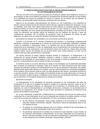 36

(Primera Sección)

DIARIO OFICIAL

Viernes 26 de mayo de 2006

VI. ORIENTACIONES DIDACTICAS PARA EL MEJOR APROVECHAMIENTO
DE LOS PROGRAMAS DE ESTUDIO
Para que una reforma de la Educación Secundaria se convierta en realidad, debe reflejarse en el aula. En
otras palabras, el logro de los objetivos propuestos en el presente Plan de Estudios depende, en gran medida,
de la posibilidad que tengan los docentes de renovar su práctica, de tal manera que los procesos de
enseñanza y de aprendizaje resulten relevantes y pertinentes para sus alumnos.
Algunas de las principales responsabilidades del docente son: dar cumplimiento a los programas de
estudio; promover diversas formas de interacción dentro del aula; organizar la distribución del tiempo y el uso
de materiales, entre otras. Para realizar estas tareas de manera efectiva, es necesario planificar el trabajo
didáctico tomando en cuenta el “qué” (contenidos) de la lección, el “cómo” (tareas), el “cuándo” (tiempos) y el
“con qué” (materiales), así como evaluar permanentemente las actividades que se llevan a cabo con el fin de
contar con elementos que permitan valorar los beneficios que han obtenido los alumnos y hacer las
modificaciones necesarias. Con el propósito de aprovechar mejor los programas de estudio de cada
asignatura, se sugiere tomar en cuenta las siguientes orientaciones didácticas.
a) Incorporar los intereses, las necesidades y los conocimientos previos de los alumnos
Conocer a los alumnos es un requisito fundamental para promover un aprendizaje verdaderamente
significativo y duradero. El aprendizaje es un proceso de construcción de significados, habilidades y actitudes
a partir de contenidos o experiencias nuevas o no familiares que han de relacionarse con las ideas o
experiencias de los estudiantes. Por ello, es indispensable que en la planificación de la enseñanza tomen en
cuenta los intereses, las motivaciones y los conocimientos previos de los alumnos. Integrar éstos al trabajo
cotidiano implica conocer las actitudes que los alumnos tienen hacia ciertas prácticas y el valor que les
confieren dado que éstas condicionarán su aprendizaje.
De manera adicional, el trabajo didáctico atenderá también la modificación, el fortalecimiento o la
construcción de nuevas prácticas, habilidades, actitudes y valores, e incluso el surgimiento de nuevos
intereses en los estudiantes. En otras palabras, si bien ha de tomarse en cuenta la experiencia previa de los
alumnos, no debe perderse de vista el carácter formativo de la escuela.
El ambiente escolar es un primer elemento que influye en las estrategias que los estudiantes desarrollen
para concentrar sus esfuerzos en aprender. Hacer de la escuela una mejor experiencia para ellos implica
reconocer los profundos cambios y las transformaciones por los que se atraviesa en esta etapa -que adoptan
distintas formas según cada individuo y su contexto-, pero aún más importante es el compromiso pedagógico
de los maestros con los alumnos. Esto es, tener una clara disposición para apoyar y acompañar al alumno en
su proceso formativo. Asuntos como la rigidez de la disciplina escolar que suele relacionarse con formas de
control autoritarias, podrían empezar a modificarse de tal manera que los estudiantes percibieran un aprecio
por sus personas y un mensaje de interés sobre su tránsito por la escuela.
b) Atender la diversidad
La heterogeneidad de los estudiantes de educación secundaria es una característica que debe ser
considerada en el aula con la finalidad de mejorar la calidad de la propuesta educativa. Lejos de ser un
obstáculo para la planeación didáctica y la organización de la enseñanza, la diversidad étnica, cultural y
lingüística, así como la heterogeneidad en sus múltiples dimensiones, constituyen una oportunidad para el
intercambio de experiencias, en la medida en que se logre aprovechar la coexistencia de diferencias para
generar oportunidades de aprendizaje.
En un país multicultural, el desarrollo y fortalecimiento de la diversidad será el punto de partida para la
construcción de un país intercultural, de ahí que la diversidad sea inherente a la práctica docente y la base
común de los procesos de enseñanza y de aprendizaje. Por tanto, es necesario considerar que:
●

No hay alumnos “irrecuperables”, todos pueden progresar si se encuentran en un ambiente
adecuado. Resulta inconveniente “etiquetar”, discriminar y reducir las expectativas sobre lo que
son capaces de hacer.

●

El progreso en el aprendizaje depende más de la calidad y cantidad de las oportunidades de
aprendizaje que de las capacidades innatas de los alumnos.

●

El aprendizaje, básicamente es resultado de la interacción social. Depende, en gran medida, de
las relaciones interculturales e interpersonales, de los retos intelectuales que se propongan al
alumno y del clima de trabajo. Por eso es importante el planteamiento y seguimiento de aspectos
no sólo académicos sino también individuales, interpersonales y afectivos.

 