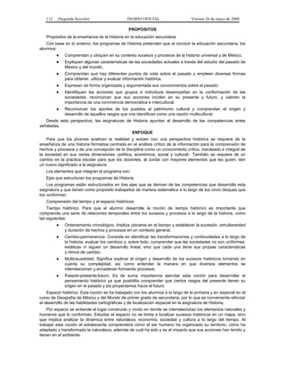 112

(Segunda Sección)

DIARIO OFICIAL

Viernes 26 de mayo de 2006

PROPOSITOS
Propósitos de la enseñanza de la Historia en la educación secundaria
Con base en lo anterior, los programas de Historia pretenden que al concluir la educación secundaria, los
alumnos:
●

Comprendan y ubiquen en su contexto sucesos y procesos de la historia universal y de México.

●

Expliquen algunas características de las sociedades actuales a través del estudio del pasado de
México y del mundo.

●

Comprendan que hay diferentes puntos de vista sobre el pasado y empleen diversas formas
para obtener, utilizar y evaluar información histórica.

●

Expresan de forma organizada y argumentada sus conocimientos sobre el pasado.

●

Identifiquen las acciones que grupos e individuos desempeñan en la conformación de las
sociedades, reconozcan que sus acciones inciden en su presente y futuro, y valoren la
importancia de una convivencia democrática e intercultural.

●

Reconozcan los aportes de los pueblos al patrimonio cultural y comprendan el origen y
desarrollo de aquellos rasgos que nos identifican como una nación multicultural.

Desde esta perspectiva, las asignaturas de Historia apuntan al desarrollo de las competencias antes
señaladas.
ENFOQUE
Para que los jóvenes analicen la realidad y actúen con una perspectiva histórica se requiere de la
enseñanza de una historia formativa centrada en el análisis crítico de la información para la comprensión de
hechos y procesos y de una concepción de la disciplina como un conocimiento crítico, inacabado e integral de
la sociedad en sus varias dimensiones -política, económica, social y cultural-. También se requiere de un
cambio en la práctica escolar para que los docentes, al contar con mayores elementos que les guíen, den
un nuevo significado a la asignatura.
Los elementos que integran el programa son:
Ejes que estructuran los programas de Historia
Los programas están estructurados en tres ejes que se derivan de las competencias que desarrolla esta
asignatura y que tienen como propósito trabajarlos de manera sistemática a lo largo de los cinco bloques que
los conforman.
Comprensión del tiempo y el espacio históricos
Tiempo histórico. Para que el alumno desarrolle la noción de tiempo histórico es importante que
comprenda una serie de relaciones temporales entre los sucesos y procesos a lo largo de la historia, como
las siguientes:
●

Ordenamiento cronológico. Implica ubicarse en el tiempo y establecer la sucesión, simultaneidad
y duración de hechos y procesos en un contexto general.

●

Cambio-permanencia. Consiste en identificar las transformaciones y continuidades a lo largo de
la historia, evaluar los cambios y, sobre todo, comprender que las sociedades no son uniformes,
estáticas ni siguen un desarrollo lineal, sino que cada una tiene sus propias características
y ritmos de cambio.

●

Multicausalidad. Significa explicar el origen y desarrollo de los sucesos históricos tomando en
cuenta su complejidad, así como entender la manera en que diversos elementos se
interrelacionan y encadenan formando procesos.

●

Pasado-presente-futuro. Es de suma importancia ejercitar esta noción para desarrollar el
pensamiento histórico ya que posibilita comprender que ciertos rasgos del presente tienen su
origen en el pasado y los proyectamos hacia el futuro.

Espacio histórico. Esta noción se ha trabajado con los alumnos a lo largo de la primaria y en especial en el
curso de Geografía de México y del Mundo de primer grado de secundaria, por lo que es conveniente reforzar
el desarrollo de las habilidades cartográficas y de localización espacial en la asignatura de Historia.
Por espacio se entiende el lugar construido y vivido en donde se interrelacionan los elementos naturales y
humanos que lo conforman. Estudiar el espacio no se limita a localizar sucesos históricos en un mapa, sino
que implica analizar la dinámica entre naturaleza, economía, sociedad y cultura a lo largo del tiempo. Al
trabajar esta noción el adolescente comprenderá cómo el ser humano ha organizado su territorio, cómo ha
adaptado y transformado la naturaleza, además de cuál ha sido y es el impacto que sus acciones han tenido y
tienen en el ambiente.

 