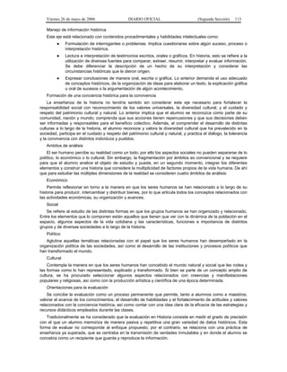 Viernes 26 de mayo de 2006

DIARIO OFICIAL

(Segunda Sección)

113

Manejo de información histórica
Este eje está relacionado con contenidos procedimentales y habilidades intelectuales como:
●

Formulación de interrogantes o problemas. Implica cuestionarse sobre algún suceso, proceso o
interpretación histórica.

●

Lectura e interpretación de testimonios escritos, orales o gráficos. En historia, esto se refiere a la
utilización de diversas fuentes para comparar, extraer, resumir, interpretar y evaluar información.
Se debe diferenciar la descripción de un hecho de su interpretación y considerar las
circunstancias históricas que le dieron origen.

●

Expresar conclusiones de manera oral, escrita o gráfica. Lo anterior demanda el uso adecuado
de conceptos históricos, de la organización de ideas para elaborar un texto, la explicación gráfica
u oral de sucesos o la argumentación de algún acontecimiento.

Formación de una conciencia histórica para la convivencia
La enseñanza de la historia no tendría sentido sin considerar este eje necesario para fortalecer la
responsabilidad social con reconocimiento de los valores universales, la diversidad cultural, y el cuidado y
respeto del patrimonio cultural y natural. Lo anterior implica que el alumno se reconozca como parte de su
comunidad, nación y mundo; comprenda que sus acciones tienen repercusiones y que sus decisiones deben
ser informadas y responsables para el beneficio colectivo. Además, al comprender el desarrollo de distintas
culturas a lo largo de la historia, el alumno reconoce y valora la diversidad cultural que ha prevalecido en la
sociedad, participa en el cuidado y respeto del patrimonio cultural y natural, y practica el diálogo, la tolerancia
y la convivencia con distintos individuos y pueblos.
Ambitos de análisis
El ser humano percibe su realidad como un todo; por ello los aspectos sociales no pueden separarse de lo
político, lo económico o lo cultural. Sin embargo, la fragmentación por ámbitos es convencional y se requiere
para que el alumno analice el objeto de estudio y pueda, en un segundo momento, integrar los diferentes
elementos y construir una historia que considere la multiplicidad de factores propios de la vida humana. De ahí
que para estudiar las múltiples dimensiones de la realidad se consideren cuatro ámbitos de análisis:
Económico
Permite reflexionar en torno a la manera en que los seres humanos se han relacionado a lo largo de su
historia para producir, intercambiar y distribuir bienes, por lo que articula todos los conceptos relacionados con
las actividades económicas, su organización y avances.
Social
Se refiere al estudio de las distintas formas en que los grupos humanos se han organizado y relacionado.
Entre los elementos que lo componen están aquellos que tienen que ver con la dinámica de la población en el
espacio, algunos aspectos de la vida cotidiana y las características, funciones e importancia de distintos
grupos y de diversas sociedades a lo largo de la historia.
Político
Aglutina aquellas temáticas relacionadas con el papel que los seres humanos han desempeñado en la
organización política de las sociedades, así como el desarrollo de las instituciones y procesos políticos que
han transformado el mundo.
Cultural
Contempla la manera en que los seres humanos han concebido el mundo natural y social que les rodea y
las formas como lo han representado, explicado y transformado. Si bien se parte de un concepto amplio de
cultura, se ha procurado seleccionar algunos aspectos relacionados con creencias y manifestaciones
populares y religiosas, así como con la producción artística y científica de una época determinada.
Orientaciones para la evaluación
Se concibe la evaluación como un proceso permanente que permite, tanto a alumnos como a maestros,
valorar el avance de los conocimientos, el desarrollo de habilidades y el fortalecimiento de actitudes y valores
relacionados con la conciencia histórica, así como contar con una idea clara de la eficacia de las estrategias y
recursos didácticos empleados durante las clases.
Tradicionalmente se ha considerado que la evaluación en Historia consiste en medir el grado de precisión
con el que un alumno memoriza de manera pasiva y repetitiva una gran variedad de datos históricos. Esta
forma de evaluar no corresponde al enfoque propuesto; por el contrario, se relaciona con una práctica de
enseñanza ya superada, que se centraba en la transmisión de verdades inmutables y en donde el alumno se
concebía como un recipiente que guarda y reproduce la información.

 