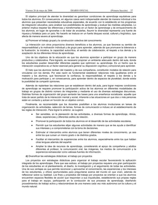 Viernes 26 de mayo de 2006

DIARIO OFICIAL

(Primera Sección)

37

El objetivo principal de atender la diversidad es garantizar condiciones de aprendizaje equitativas para
todos los alumnos. En consecuencia, en algunos casos será indispensable atender de manera individual a los
alumnos que presentan necesidades educativas especiales, de acuerdo con lo establecido en los programas
de integración educativa, para analizar sus posibilidades de aprendizaje y evaluar las medidas adoptadas. Lo
anterior implica respetar las diferencias y transformarlas en un factor de aprendizaje y de enriquecimiento de
los alumnos, en lugar de ignorarlas o de tratar de anularlas. Asumir la diversidad representa una fuente de
riqueza y fortaleza para un país. No hacerlo se traduce en un fuerte bloqueo social, cultural y lingüístico, que
afecta de manera severa al aprendizaje.
c) Promover el trabajo grupal y la construcción colectiva del conocimiento
La interacción con otros proporciona diversos beneficios a los alumnos, ya que favorece su sentido de
responsabilidad y la motivación individual y de grupo para aprender, además de que promueve la tolerancia a
la frustración, la iniciativa, la capacidad autocrítica, el sentido de colaboración, el respeto a los demás y la
aceptación de los diferentes ritmos de aprendizaje.
Uno de los objetivos de la educación es que los alumnos aprendan a participar en grupo de manera
productiva y colaborativa. Para lograrlo, es necesario propiciar un ambiente adecuado dentro del aula, donde
los estudiantes puedan desarrollar diferentes papeles que optimicen su aprendizaje. Es un hecho que la
interacción cooperativa es un factor esencial para generar su disposición cognitiva y emocional para aprender.
El trato que los alumnos reciban del maestro y de sus compañeros, constituirán modelos de relación para
vincularse con los demás. Por esta razón es fundamental establecer relaciones más igualitarias entre el
maestro y los alumnos, que favorezcan la confianza, la responsabilidad, el respeto a los demás y la
motivación para participar y, en consecuencia, para aprender dentro de espacios de pluralidad, donde exista
la posibilidad de compartir opiniones.
Además de replantear las relaciones que se establecen dentro del aula, para lograr mejores condiciones
de aprendizaje se requiere promover la participación activa de los alumnos en diferentes modalidades de
trabajo en grupos de distinto número de integrantes y mediante el uso de diversas estrategias discursivas.
Distintas formas de organización del grupo sentarán las bases para una enseñanza socializada: aquella que
trata de sacar partido de la interacción mental y social, inherente a las situaciones en que dos o más personas
están en contacto y actúan en función de un objetivo común.
Finalmente, es recomendable que los docentes posibiliten a los alumnos involucrarse en tareas de
organización de actividades, selección de temas, formas de comunicación e incluso en el establecimiento de
las reglas de interacción. Para lograr lo anterior, se sugiere:
●

Ser sensibles, en la planeación de las actividades, a diversas formas de aprendizaje, ritmos,
ideas, experiencias y diferentes estilos de relación.

●

Promover la participación de todos los alumnos en el desarrollo de las actividades escolares.

●

Permitir que los estudiantes elijan algunas actividades de manera que se les ayude a identificar
sus intereses y a comprometerse con la toma de decisiones.

●

Estimular el intercambio entre alumnos que tienen diferentes niveles de conocimiento, ya sea
entre los que cursan un mismo grado o de distintos grados.

●

Facilitar el intercambio de experiencias entre los alumnos, especialmente entre los que hablan
otras lenguas además del español.

●

Ampliar la idea de recursos de aprendizaje, considerando el apoyo de compañeros y adultos
diferentes al profesor, la comunicación oral, las imágenes, los medios de comunicación y la
experiencia extraescolar como valiosas fuentes de información.

d) Diversificar las estrategias didácticas: el trabajo por proyectos
Los proyectos son estrategias didácticas para organizar el trabajo escolar favoreciendo la aplicación
integrada de los aprendizajes. Para que sea exitoso, el trabajo por proyectos requiere una gran participación
de los estudiantes en el planteamiento, el diseño, la investigación y el seguimiento de todas las actividades.
Una de sus ventajas es que permite reconocer y aprovechar el conocimiento, las experiencias y los intereses
de los estudiantes, y ofrece oportunidades para preguntarse acerca del mundo en que viven, además de
reflexionar sobre su realidad. Los fines y propósitos del trabajo por proyectos se orientan a que los alumnos
encuentren espacios flexibles de acción que respondan a sus inquietudes, estableciendo sus propias reglas
para el trabajo en equipo, participando en la conducción de sus procesos de aprendizaje, diseñando
procedimientos de trabajo activo y relacionándose de una manera cada vez más autónoma con la cultura y el
mundo natural.

 