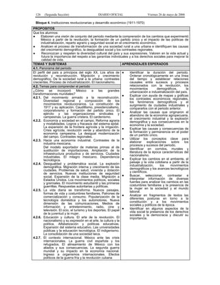 126

(Segunda Sección)

DIARIO OFICIAL

Viernes 26 de mayo de 2006

Bloque 4. Instituciones revolucionarias y desarrollo económico (1911-1970)
PROPOSITOS
Que los alumnos:
●
Elaboren una visión de conjunto del periodo mediante la comprensión de los cambios que experimentó
México a partir de la revolución, la formación de un partido único y el impacto de las políticas de
industrialización, reparto agrario y seguridad social en el crecimiento económico.
●
Analicen el proceso de transformación de una sociedad rural a una urbana e identifiquen las causas
del crecimiento demográfico, la desigualdad social y los contrastes regionales.
●
Reconozcan y respeten la diversidad cultural del país y sus expresiones. Valoren en la vida actual y
futura la importancia del respeto a las garantías individuales y a los derechos sociales para mejorar la
calidad de vida.
TEMAS Y SUBTEMAS
APRENDIZAJES ESPERADOS
4.1. Panorama del periodo
Identificar la duración del periodo.
El perfil del país a principios del siglo XX. Los años de ●
Ordenar cronológicamente en una línea
revolución y reconstrucción. Migración y crecimiento
del tiempo y establecer relaciones
demográfico. De la sociedad rural a la urbana: contrastes
crecientes. Proceso de industrialización. El nacionalismo.
causales entre sucesos y procesos
relacionados con la revolución, los
4.2. Temas para comprender el periodo
movimientos
demográficos,
la
¿Cómo
se
incorporó
México
a
las
grandes
urbanización e industrialización del país.
transformaciones mundiales?
●
Explicar con ayuda de mapas y gráficas
4.2.1. Del movimiento armado a la reconstrucción.
los contrastes económicos regionales,
Diversidad regional y composición de los
los fenómenos demográficos y el
movimientos revolucionarios. La constitución de
surgimiento de ciudades industriales y
1917 y su aplicación. Caudillismo, presidencialismo,
compararlos con el periodo anterior.
corporativismo y formación del partido único. El ●
Analizar las causas que originaron el
ejército y las organizaciones sindicales y
abandono de la economía agropecuaria,
campesinas. La guerra cristera. El cardenismo.
el crecimiento industrial y la explosión
4.2.2. Economía y sociedad en el campo. Reforma agraria
demográfica y sus consecuencias en la
y modalidades. Logros y fracasos del sistema ejidal.
economía y la sociedad.
La expansión de la frontera agrícola y la irrigación. ●
Explicar las causas y consecuencias de
Crisis agrícola, revolución verde y abandono de la
la formación y permanencia en el poder
economía campesina. La desigual modernización
de un partido único.
del campo. Contrastes regionales.
●
Utilizar los conceptos clave para
4.2.3. Hacia una economía industrial. Contrastes de la
elaborar
explicaciones
sobre
los
industria mexicana.
procesos y sucesos del periodo.
Del modelo exportador de materias primas al de ●
Identificar en corridos, murales y
sustitución de importaciones. Ampliación de la
literatura de la época características del
infraestructura productiva y de servicios. Ciudades
nacionalismo.
industriales. El milagro mexicano. Dependencia
●
Explicar los cambios en el ambiente, el
tecnológica.
paisaje y la vida cotidiana a partir de la
4.2.4. Desigualdad y problemática social. La explosión
industrialización,
los
movimientos
demográfica. Migración interna y crecimiento de las
demográficos y los avances tecnológicos
ciudades. Problemas de salud, vivienda y dotación
y científicos.
de servicios. Nuevas instituciones de seguridad
Buscar, seleccionar, contrastar e
social. Expansión de la clase media. Migración a ●
interpretar información de diversas
Estados Unidos. Los movimientos políticos, sociales
fuentes para analizar los cambios en las
y gremiales. El movimiento estudiantil y las primeras
costumbres familiares y la presencia de
guerrillas. Respuestas autoritarias y políticas.
la mujer en la sociedad y el mundo
4.2.5. La vida diaria se transforma. Nuevos paisajes,
laboral.
formas de vida y costumbres familiares. Patrones de
●
Analizar en fragmentos de textos las
comercialización y consumo. Popularización de la
diferentes posturas en torno a la
tecnología doméstica y los automotores. Nueva
constitución y a los movimientos
dimensión de las comunicaciones. Medios de
sociales y políticos de la época.
información y entretenimiento, radio, cine y
●
Identificar en algunos aspectos de la
televisión. El ocio, el turismo y los deportes. El papel
vida social la presencia de los derechos
de la juventud y la mujer.
sociales y la democracia y discutir su
4.2.6. Educación y cultura. El arte de la revolución. El
importancia.
nacionalismo y su expresión en el arte, la cultura y la
política. Alfabetización y políticas educativas.
Expansión del sistema educativo. Las universidades
públicas y la educación tecnológica. El indigenismo.
La consolidación de una sociedad laica.
4.2.7. El contexto internacional. México ante las crisis
internacionales. La guerra civil española y los
refugiados. El alineamiento de México con los
aliados y sus consecuencias. La segunda guerra
mundial y su impacto en la economía nacional.
Ingreso a organismos internacionales. Efectos
políticos de la guerra fría y la revolución cubana

 