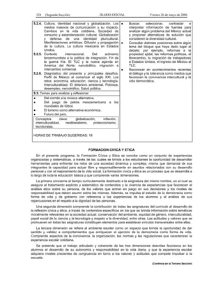 128

(Segunda Sección)

DIARIO OFICIAL

5.2.4. Cultura, identidad nacional y globalización. Los ●
medios masivos de comunicación y su impacto.
Cambios en la vida cotidiana. Sociedad de
consumo y estandarización cultural. Globalización
y defensa de una identidad pluricultural.
Manifestaciones artísticas. Difusión y propagación ●
de la cultura. La cultura mexicana en Estados
Unidos.
5.2.5. Contexto
internacional.
Del
activismo
tercermundista a la política de integración. Fin de
la guerra fría. El TLC y la nueva agenda en
América del Norte: narcotráfico, migración e
intercambio comercial.
●
5.2.6. Diagnóstico del presente y principales desafíos.
Perfil de México al comenzar el siglo XXI. Los
retos: economía, educación, ciencia y tecnología.
Interculturalidad. El deterioro ambiental. Pobreza,
desempleo, narcotráfico. Salud pública.
5.3. Temas para analizar y reflexionar
●
Del corrido a la música alternativa.
●
Del juego de pelota mesoamericano a los
mundiales de fútbol.
●
El turismo como alternativa económica.
●
Futuro del país.
Conceptos
clave:
globalización,
inflación,
interculturalidad,
neoliberalismo,
proteccionismo,
tecnócratas.

Viernes 26 de mayo de 2006
Buscar,
seleccionar,
contrastar
e
interpretar información de fuentes para
analizar algún problema del México actual
y proponer alternativas de solución que
consideren la diversidad cultural.
Consultar distintas posiciones sobre algún
tema del bloque que haya dado lugar al
debate; por ejemplo, reformas a la
propiedad ejidal, las reformas políticas, el
librecambio, la migración de trabajadores
a Estados Unidos, el ingreso de México al
TLC.
Reconocer en acontecimientos recientes
el diálogo y la tolerancia como medios que
favorecen la convivencia intercultural y la
vida democrática.

HORAS DE TRABAJO SUGERIDAS: 18

FORMACION CIVICA Y ETICA
En el presente programa, la Formación Cívica y Etica se concibe como un conjunto de experiencias
organizadas y sistemáticas, a través de las cuales se brinda a los estudiantes la oportunidad de desarrollar
herramientas para enfrentar los retos de una sociedad dinámica y compleja, misma que demanda de sus
integrantes la capacidad para actuar libre y responsablemente en asuntos relacionados con su desarrollo
personal y con el mejoramiento de la vida social. La formación cívica y ética es un proceso que se desarrolla a
lo largo de toda la educación básica y que comprende varias dimensiones.
La primera concierne al tiempo curricularmente destinado a la asignatura del mismo nombre, en el cual se
asegura el tratamiento explícito y sistemático de contenidos y la vivencia de experiencias que favorecen el
análisis ético sobre su persona, de los valores que entran en juego en sus decisiones y los niveles de
responsabilidad que deben asumir sobre las mismas. Además, se impulsa el estudio de la democracia como
forma de vida y de gobierno con referencia a las experiencias de los alumnos y el análisis de sus
repercusiones en el respeto a la dignidad de las personas.
Una segunda dimensión comprende la contribución de todas las asignaturas del currículo al desarrollo de
la reflexión cívica y ética, a través de contenidos específicos en los que se brinda información sobre temáticas
moralmente relevantes en la sociedad actual: conservación del ambiente, equidad de género, interculturalidad,
papel social de la ciencia y la tecnología y respeto a la diversidad, entre otras. Las actitudes y valores que se
promueven en todas las asignaturas constituyen elementos para establecer vínculos transversales entre ellas.
La tercera dimensión se refiere al ambiente escolar como un espacio que brinda la oportunidad de dar
sentido y validez a comportamientos que enriquecen el ejercicio de la democracia como forma de vida.
Comprende aspectos de la convivencia, la organización, las normas y las regulaciones que caracterizan la
experiencia escolar cotidiana.
Se pretende que el trabajo articulado y coherente de las tres dimensiones descritas favorezca en los
alumnos el desarrollo de su autonomía y responsabilidad en la vida diaria, y que la experiencia escolar
adquiera niveles crecientes de congruencia en torno a los valores y actitudes que compete impulsar a la
escuela.
(Continúa en la Tercera Sección)

 