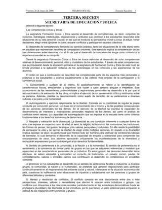 Viernes 26 de mayo de 2006

DIARIO OFICIAL

(Tercera Sección)

1

TERCERA SECCION
SECRETARIA DE EDUCACION PUBLICA
(Viene de la Segunda Sección)

Las competencias cívicas y éticas
La asignatura Formación Cívica y Etica apunta al desarrollo de competencias, es decir, conjuntos de
nociones, estrategias intelectuales, disposiciones y actitudes que permitan a los estudiantes responder ante
situaciones de su vida personal y social, en las que se involucra su perspectiva moral y cívica: al actuar, tomar
decisiones, elegir entre opciones de valor, encarar conflictos y participar en asuntos colectivos.
El desarrollo de competencias demanda su ejercicio práctico, tanto en situaciones de la vida diaria como
en aquéllas que representan desafíos de complejidad creciente. Este ejercicio implica la consideración de las
tres dimensiones antes descritas, con el fin de que el desarrollo de competencias tenga como contexto a la
experiencia escolar en su conjunto.
Desde la asignatura Formación Cívica y Etica se busca estimular el desarrollo de ocho competencias
relativas al desenvolvimiento personal, ético y ciudadano de los estudiantes. A través de estas competencias,
que se impulsarán desde la educación primaria en la asignatura de Formación Cívica y Etica de este nivel, se
brinda prioridad a la aplicación reflexiva de los aprendizajes en los contextos y las experiencias de los
alumnos.
El orden en que a continuación se describen las competencias parte de los aspectos más personales y
próximos a los estudiantes y avanza paulatinamente a las esferas más amplias de la participación y la
convivencia social.
1. Conocimiento y cuidado de sí mismo. El autoconocimiento se refiere a la identificación de
características físicas, emocionales y cognitivas que hacen a cada persona singular e irrepetible. Este
conocimiento de las necesidades, potencialidades y aspiraciones personales se desarrolla a la par que el
reconocimiento y la valoración de los otros, e implica el ejercicio de un pensamiento crítico y autónomo sobre
su persona. Además, plantea su reconocimiento como sujeto de derecho, de su pertenencia a diversas
culturas, a su país y a la humanidad.
2. Autorregulación y ejercicio responsable de la libertad. Consiste en la posibilidad de regular la propia
conducta por convicción personal, con base en el conocimiento de sí mismo y de las posibles consecuencias
de las acciones personales en los demás. En el ejercicio de la libertad se expresa la capacidad de
discernimiento de intereses y motivaciones personales respecto de los demás, así como el análisis de
conflictos entre valores. La capacidad de autorregulación que se impulsa en la escuela tiene como criterios
fundamentales a los derechos humanos y la democracia.
3. Respeto y valoración de la diversidad. La diversidad es una condición inherente a cualquier forma de
vida y se expresa en aspectos como la edad, el sexo, la religión, la fisonomía, las costumbres, las tradiciones,
las formas de pensar, los gustos, la lengua y los valores personales y culturales. En ella reside la posibilidad
de enriquecer la vida y de ejercer la libertad de elegir entre múltiples opciones. El respeto a la diversidad
implica equidad, es decir, la oportunidad que merece todo ser humano para disfrutar de condiciones básicas
de bienestar, lo cual demanda el desarrollo de la capacidad de empatía y solidaridad para comprender las
circunstancias de otros. Los alumnos apreciarán críticamente las manifestaciones de la diversidad y
rechazarán expresiones que se contrapongan a los derechos fundamentales.
4. Sentido de pertenencia a la comunidad, a la Nación y a la humanidad. El sentido de pertenencia es el
sentimiento y la conciencia de formar parte de grupos en los que se adquieren referencias y modelos que
repercuten en las características personales de un individuo. En estos grupos, las personas desarrollan lazos
afectivos, se saben valoradas y comparten un conjunto de tradiciones, un pasado común, pautas de
comportamiento, valores y símbolos patrios que contribuyen al desarrollo de compromisos en proyectos
comunes.
Al promover en los estudiantes el desarrollo de un sentido de pertenencia flexible e incluyente -a diversos
grupos, la comunidad, la nación y la humanidad-, se pretende que generen disposiciones para participar
constructivamente en el mejoramiento del ambiente social y natural, interesarse en la situación económica del
país, cuestionar la indiferencia ante situaciones de injusticia y solidarizarse con las personas o grupos de
diferentes latitudes y contextos.
5. Manejo y resolución de conflictos. El conflicto consiste en una discordancia entre dos o más
perspectivas, intereses, valores o necesidades que afectan la relación entre individuos o grupos. Los
conflictos son inherentes a las relaciones sociales, particularmente en las sociedades democráticas donde se
privilegia la pluralidad y las libertades de los individuos, por lo que tienen un valor potencial para enriquecer la
calidad de las relaciones entre personas y grupos.

 